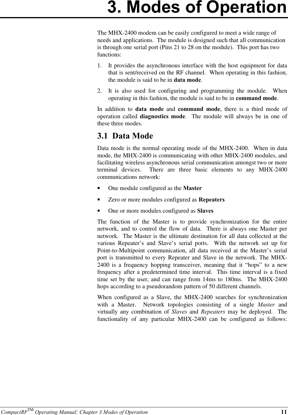 CompactRFTM Operating Manual: Chapter 3 Modes of Operation 113. Modes of OperationThe MHX-2400 modem can be easily configured to meet a wide range ofneeds and applications.  The module is designed such that all communicationis through one serial port (Pins 21 to 28 on the module).  This port has twofunctions:1.  It provides the asynchronous interface with the host equipment for datathat is sent/received on the RF channel.  When operating in this fashion,the module is said to be in data mode.2.  It is also used for configuring and programming the module.  Whenoperating in this fashion, the module is said to be in command mode.In addition to data mode and command mode, there is a third mode ofoperation called diagnostics mode.  The module will always be in one ofthese three modes.3.1  Data ModeData mode is the normal operating mode of the MHX-2400.  When in datamode, the MHX-2400 is communicating with other MHX-2400 modules, andfacilitating wireless asynchronous serial communication amongst two or moreterminal devices.  There are three basic elements to any MHX-2400communications network:•  One module configured as the Master•  Zero or more modules configured as Repeaters•  One or more modules configured as SlavesThe function of the Master is to provide synchronization for the entirenetwork, and to control the flow of data.  There is always one Master pernetwork.  The Master is the ultimate destination for all data collected at thevarious Repeater’s and Slave’s serial ports.  With the network set up forPoint-to-Multipoint communication, all data received at the Master’s serialport is transmitted to every Repeater and Slave in the network. The MHX-2400 is a frequency hopping transceiver, meaning that it “hops” to a newfrequency after a predetermined time interval.  This time interval is a fixedtime set by the user, and can range from 14ms to 180ms.  The MHX-2400hops according to a pseudorandom pattern of 50 different channels.When configured as a Slave, the MHX-2400 searches for synchronizationwith a Master.  Network topologies consisting of a single Master andvirtually any combination of Slaves and Repeaters may be deployed.  Thefunctionality of any particular MHX-2400 can be configured as follows: