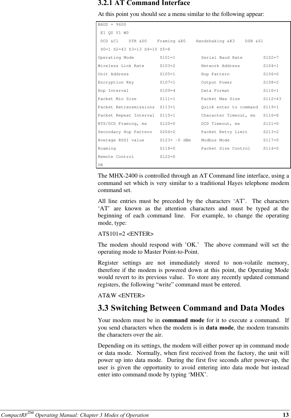 CompactRFTM Operating Manual: Chapter 3 Modes of Operation 133.2.1 AT Command InterfaceAt this point you should see a menu similar to the following appear:BAUD = 9600 E1 Q0 V1 W0 DCD &amp;C1    DTR &amp;D0    Framing &amp;E0    Handshaking &amp;K3    DSR &amp;S1 S0=1 S2=43 S3=13 S4=10 S5=8Operating Mode          S101=1          Serial Baud Rate        S102=7Wireless Link Rate      S103=2          Network Address         S104=1Unit Address            S105=1          Hop Pattern             S106=0Encryption Key          S107=1          Output Power            S108=2Hop Interval            S109=4          Data Format             S110=1Packet Min Size         S111=1          Packet Max Size         S112=43Packet Retransmissions  S113=1          Quick enter to command  S119=1Packet Repeat Interval  S115=1          Character Timeout, ms   S116=8RTS/DCD Framing, ms     S120=0          DCD Timeout, ms         S121=0Secondary Hop Pattern   S206=2          Packet Retry Limit      S213=2Average RSSI value      S123= -0 dBm    Modbus Mode             S117=0Roaming                 S118=0          Packet Size Control     S114=0Remote Control          S122=0OKThe MHX-2400 is controlled through an AT Command line interface, using acommand set which is very similar to a traditional Hayes telephone modemcommand set.All line entries must be preceded by the characters ‘AT’.  The characters‘AT’ are known as the attention characters and must be typed at thebeginning of each command line.  For example, to change the operatingmode, type:ATS101=2 &lt;ENTER&gt;The modem should respond with ’OK.’  The above command will set theoperating mode to Master Point-to-Point.Register settings are not immediately stored to non-volatile memory,therefore if the modem is powered down at this point, the Operating Modewould revert to its previous value.  To store any recently updated commandregisters, the following “write” command must be entered.AT&amp;W &lt;ENTER&gt;3.3 Switching Between Command and Data ModesYour modem must be in command mode for it to execute a command.  Ifyou send characters when the modem is in data mode, the modem transmitsthe characters over the air.Depending on its settings, the modem will either power up in command modeor data mode.  Normally, when first received from the factory, the unit willpower up into data mode.  During the first five seconds after power-up, theuser is given the opportunity to avoid entering into data mode but insteadenter into command mode by typing ‘MHX’.