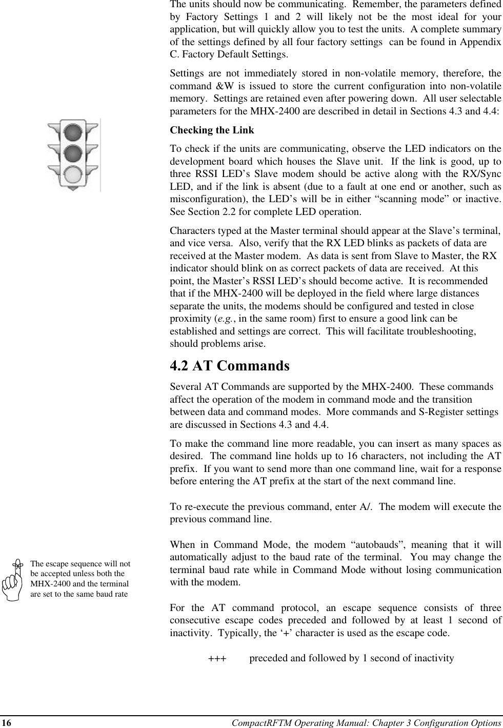 16 CompactRFTM Operating Manual: Chapter 3 Configuration OptionsThe escape sequence will notbe accepted unless both theMHX-2400 and the terminalare set to the same baud rateThe units should now be communicating.  Remember, the parameters definedby Factory Settings 1 and 2 will likely not be the most ideal for yourapplication, but will quickly allow you to test the units.  A complete summaryof the settings defined by all four factory settings  can be found in AppendixC. Factory Default Settings.Settings are not immediately stored in non-volatile memory, therefore, thecommand &amp;W is issued to store the current configuration into non-volatilememory.  Settings are retained even after powering down.  All user selectableparameters for the MHX-2400 are described in detail in Sections 4.3 and 4.4:Checking the LinkTo check if the units are communicating, observe the LED indicators on thedevelopment board which houses the Slave unit.  If the link is good, up tothree RSSI LED’s Slave modem should be active along with the RX/SyncLED, and if the link is absent (due to a fault at one end or another, such asmisconfiguration), the LED’s will be in either “scanning mode” or inactive.See Section 2.2 for complete LED operation.Characters typed at the Master terminal should appear at the Slave’s terminal,and vice versa.  Also, verify that the RX LED blinks as packets of data arereceived at the Master modem.  As data is sent from Slave to Master, the RXindicator should blink on as correct packets of data are received.  At thispoint, the Master’s RSSI LED’s should become active.  It is recommendedthat if the MHX-2400 will be deployed in the field where large distancesseparate the units, the modems should be configured and tested in closeproximity (e.g., in the same room) first to ensure a good link can beestablished and settings are correct.  This will facilitate troubleshooting,should problems arise.4.2 AT CommandsSeveral AT Commands are supported by the MHX-2400.  These commandsaffect the operation of the modem in command mode and the transitionbetween data and command modes.  More commands and S-Register settingsare discussed in Sections 4.3 and 4.4.To make the command line more readable, you can insert as many spaces asdesired.  The command line holds up to 16 characters, not including the ATprefix.  If you want to send more than one command line, wait for a responsebefore entering the AT prefix at the start of the next command line.To re-execute the previous command, enter A/.  The modem will execute theprevious command line.When in Command Mode, the modem “autobauds”, meaning that it willautomatically adjust to the baud rate of the terminal.  You may change theterminal baud rate while in Command Mode without losing communicationwith the modem.For the AT command protocol, an escape sequence consists of threeconsecutive escape codes preceded and followed by at least 1 second ofinactivity.  Typically, the ‘+’ character is used as the escape code.+++  preceded and followed by 1 second of inactivity