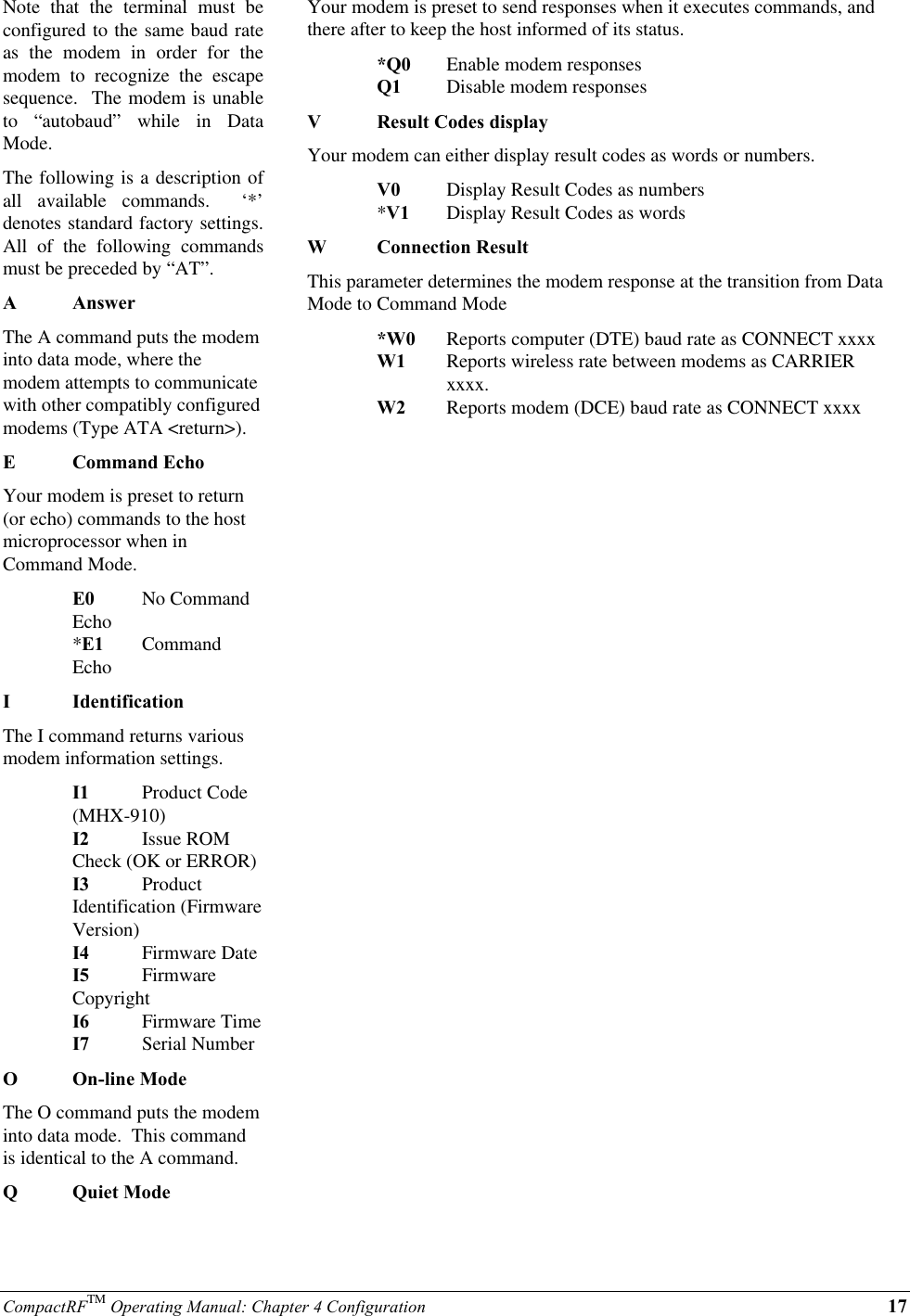 CompactRFTM Operating Manual: Chapter 4 Configuration 17Note that the terminal must beconfigured to the same baud rateas the modem in order for themodem to recognize the escapesequence.  The modem is unableto “autobaud” while in DataMode.The following is a description ofall available commands.  ‘*’denotes standard factory settings.All of the following commandsmust be preceded by “AT”.AAnswerThe A command puts the modeminto data mode, where themodem attempts to communicatewith other compatibly configuredmodems (Type ATA &lt;return&gt;).ECommand EchoYour modem is preset to return(or echo) commands to the hostmicroprocessor when inCommand Mode.E0 No CommandEcho*E1 CommandEchoIIdentificationThe I command returns variousmodem information settings.I1 Product Code(MHX-910)I2 Issue ROMCheck (OK or ERROR)I3 ProductIdentification (FirmwareVersion)I4 Firmware DateI5 FirmwareCopyrightI6 Firmware TimeI7 Serial NumberOOn-line ModeThe O command puts the modeminto data mode.  This commandis identical to the A command.QQuiet ModeYour modem is preset to send responses when it executes commands, andthere after to keep the host informed of its status.*Q0 Enable modem responsesQ1 Disable modem responsesVResult Codes displayYour modem can either display result codes as words or numbers.V0 Display Result Codes as numbers*V1 Display Result Codes as wordsWConnection ResultThis parameter determines the modem response at the transition from DataMode to Command Mode*W0 Reports computer (DTE) baud rate as CONNECT xxxxW1 Reports wireless rate between modems as CARRIER xxxx.W2 Reports modem (DCE) baud rate as CONNECT xxxx