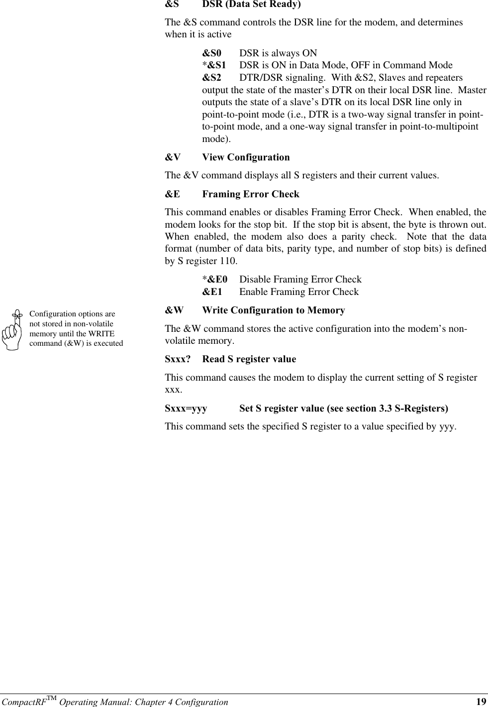 CompactRFTM Operating Manual: Chapter 4 Configuration 19Configuration options arenot stored in non-volatilememory until the WRITEcommand (&amp;W) is executed&amp;S DSR (Data Set Ready)The &amp;S command controls the DSR line for the modem, and determineswhen it is active&amp;S0 DSR is always ON*&amp;S1 DSR is ON in Data Mode, OFF in Command Mode&amp;S2 DTR/DSR signaling.  With &amp;S2, Slaves and repeatersoutput the state of the master’s DTR on their local DSR line.  Masteroutputs the state of a slave’s DTR on its local DSR line only inpoint-to-point mode (i.e., DTR is a two-way signal transfer in point-to-point mode, and a one-way signal transfer in point-to-multipointmode).&amp;V View ConfigurationThe &amp;V command displays all S registers and their current values.&amp;E Framing Error CheckThis command enables or disables Framing Error Check.  When enabled, themodem looks for the stop bit.  If the stop bit is absent, the byte is thrown out.When enabled, the modem also does a parity check.  Note that the dataformat (number of data bits, parity type, and number of stop bits) is definedby S register 110.*&amp;E0 Disable Framing Error Check&amp;E1 Enable Framing Error Check&amp;W Write Configuration to MemoryThe &amp;W command stores the active configuration into the modem’s non-volatile memory.Sxxx? Read S register valueThis command causes the modem to display the current setting of S registerxxx.Sxxx=yyy Set S register value (see section 3.3 S-Registers)This command sets the specified S register to a value specified by yyy.