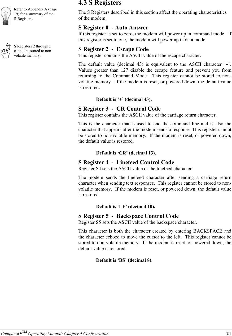 CompactRFTM Operating Manual: Chapter 4 Configuration 21Refer to Appendix A (page19) for a summary of theS-Registers.S Registers 2 through 5cannot be stored to non-volatile memory.4.3 S RegistersThe S Registers described in this section affect the operating characteristicsof the modem.S Register 0  - Auto AnswerIf this register is set to zero, the modem will power up in command mode.  Ifthis register is set to one, the modem will power up in data mode.S Register 2  -  Escape CodeThis register contains the ASCII value of the escape character.The default value (decimal 43) is equivalent to the ASCII character ‘+’.Values greater than 127 disable the escape feature and prevent you fromreturning to the Command Mode.  This register cannot be stored to non-volatile memory.  If the modem is reset, or powered down, the default valueis restored.Default is ‘+’ (decimal 43).S Register 3  -  CR Control CodeThis register contains the ASCII value of the carriage return character.This is the character that is used to end the command line and is also thecharacter that appears after the modem sends a response. This register cannotbe stored to non-volatile memory.  If the modem is reset, or powered down,the default value is restored.Default is ‘CR’ (decimal 13).S Register 4  -  Linefeed Control CodeRegister S4 sets the ASCII value of the linefeed character.The modem sends the linefeed character after sending a carriage returncharacter when sending text responses.  This register cannot be stored to non-volatile memory.  If the modem is reset, or powered down, the default valueis restored.Default is ‘LF’ (decimal 10).S Register 5  -  Backspace Control CodeRegister S5 sets the ASCII value of the backspace character.This character is both the character created by entering BACKSPACE andthe character echoed to move the cursor to the left.  This register cannot bestored to non-volatile memory.  If the modem is reset, or powered down, thedefault value is restored.Default is ‘BS’ (decimal 8).