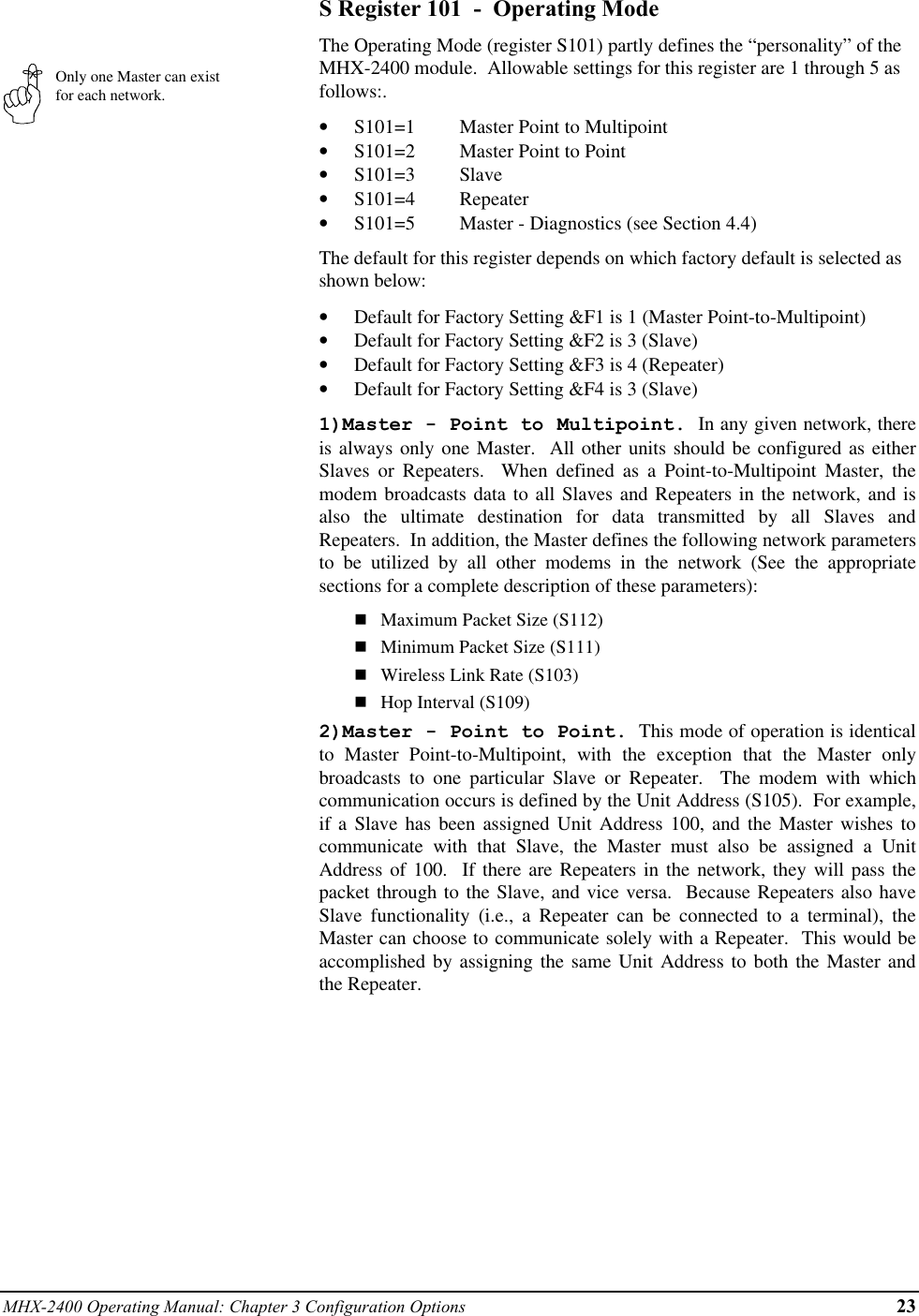 MHX-2400 Operating Manual: Chapter 3 Configuration Options 23Only one Master can existfor each network.S Register 101  -  Operating ModeThe Operating Mode (register S101) partly defines the “personality” of theMHX-2400 module.  Allowable settings for this register are 1 through 5 asfollows:.•  S101=1 Master Point to Multipoint•  S101=2 Master Point to Point•  S101=3 Slave•  S101=4 Repeater•  S101=5 Master - Diagnostics (see Section 4.4)The default for this register depends on which factory default is selected asshown below:•  Default for Factory Setting &amp;F1 is 1 (Master Point-to-Multipoint)•  Default for Factory Setting &amp;F2 is 3 (Slave)•  Default for Factory Setting &amp;F3 is 4 (Repeater)•  Default for Factory Setting &amp;F4 is 3 (Slave)1)Master - Point to Multipoint.  In any given network, thereis always only one Master.  All other units should be configured as eitherSlaves or Repeaters.  When defined as a Point-to-Multipoint Master, themodem broadcasts data to all Slaves and Repeaters in the network, and isalso the ultimate destination for data transmitted by all Slaves andRepeaters.  In addition, the Master defines the following network parametersto be utilized by all other modems in the network (See the appropriatesections for a complete description of these parameters):nMaximum Packet Size (S112)nMinimum Packet Size (S111)nWireless Link Rate (S103)nHop Interval (S109)2)Master - Point to Point.  This mode of operation is identicalto Master Point-to-Multipoint, with the exception that the Master onlybroadcasts to one particular Slave or Repeater.  The modem with whichcommunication occurs is defined by the Unit Address (S105).  For example,if a Slave has been assigned Unit Address 100, and the Master wishes tocommunicate with that Slave, the Master must also be assigned a UnitAddress of 100.  If there are Repeaters in the network, they will pass thepacket through to the Slave, and vice versa.  Because Repeaters also haveSlave functionality (i.e., a Repeater can be connected to a terminal), theMaster can choose to communicate solely with a Repeater.  This would beaccomplished by assigning the same Unit Address to both the Master andthe Repeater.