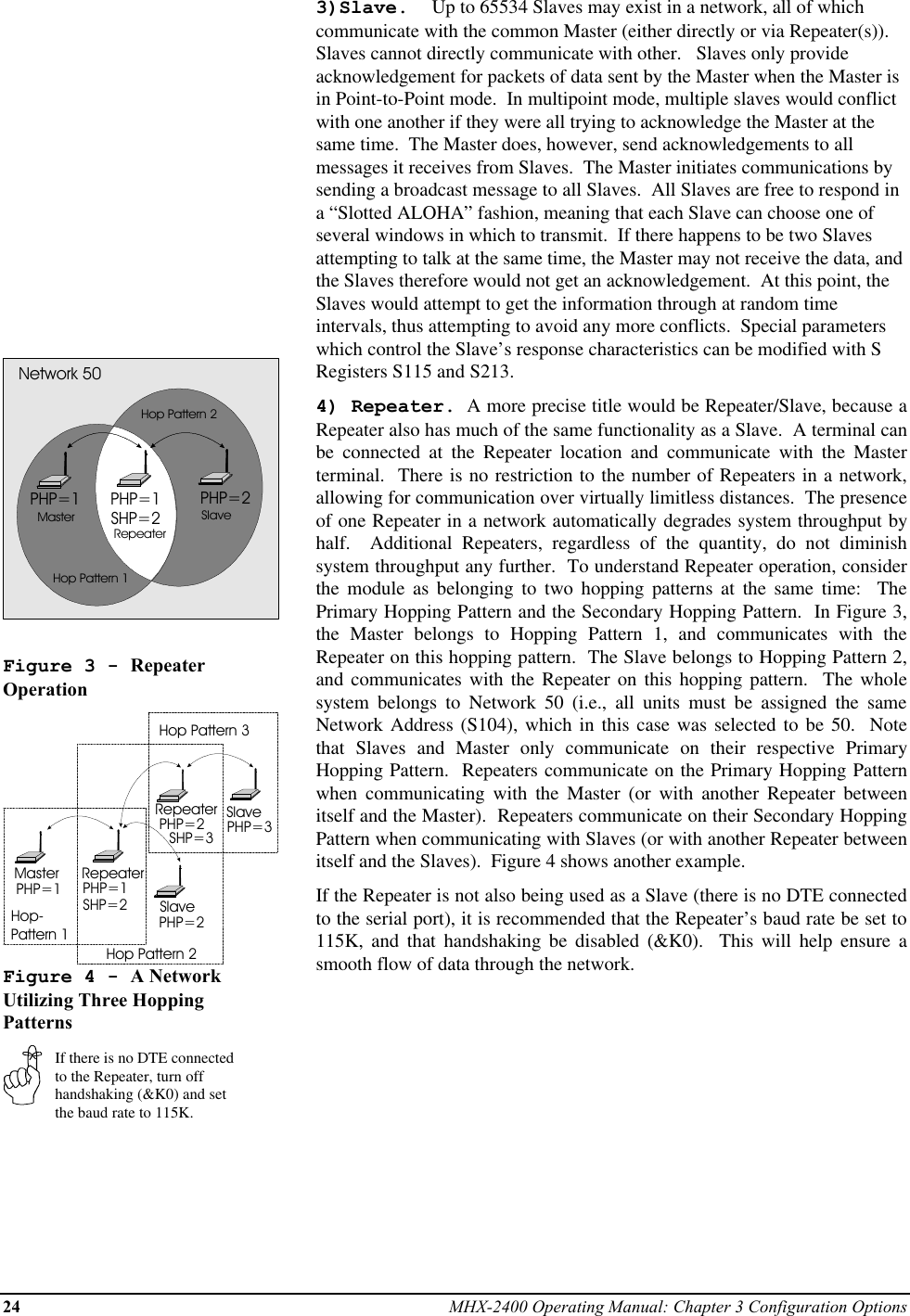 24 MHX-2400 Operating Manual: Chapter 3 Configuration OptionsPHP=1 PHP=2PHP=1SHP=2MasterRepeaterSlaveNetwork 50Hop Pattern 1Hop Pattern 2Figure 3 - RepeaterOperationMaster RepeaterSlaveRepeaterSlavePHP=1 PHP=1SHP=2PHP=2PHP=2SHP=3 PHP=3Hop-Pattern 1Hop Pattern 2Hop Pattern 3Figure 4 - A NetworkUtilizing Three HoppingPatternsIf there is no DTE connectedto the Repeater, turn offhandshaking (&amp;K0) and setthe baud rate to 115K.3)Slave.  Up to 65534 Slaves may exist in a network, all of whichcommunicate with the common Master (either directly or via Repeater(s)).Slaves cannot directly communicate with other.   Slaves only provideacknowledgement for packets of data sent by the Master when the Master isin Point-to-Point mode.  In multipoint mode, multiple slaves would conflictwith one another if they were all trying to acknowledge the Master at thesame time.  The Master does, however, send acknowledgements to allmessages it receives from Slaves.  The Master initiates communications bysending a broadcast message to all Slaves.  All Slaves are free to respond ina “Slotted ALOHA” fashion, meaning that each Slave can choose one ofseveral windows in which to transmit.  If there happens to be two Slavesattempting to talk at the same time, the Master may not receive the data, andthe Slaves therefore would not get an acknowledgement.  At this point, theSlaves would attempt to get the information through at random timeintervals, thus attempting to avoid any more conflicts.  Special parameterswhich control the Slave’s response characteristics can be modified with SRegisters S115 and S213.4) Repeater.  A more precise title would be Repeater/Slave, because aRepeater also has much of the same functionality as a Slave.  A terminal canbe connected at the Repeater location and communicate with the Masterterminal.  There is no restriction to the number of Repeaters in a network,allowing for communication over virtually limitless distances.  The presenceof one Repeater in a network automatically degrades system throughput byhalf.  Additional Repeaters, regardless of the quantity, do not diminishsystem throughput any further.  To understand Repeater operation, considerthe module as belonging to two hopping patterns at the same time:  ThePrimary Hopping Pattern and the Secondary Hopping Pattern.  In Figure 3,the Master belongs to Hopping Pattern 1, and communicates with theRepeater on this hopping pattern.  The Slave belongs to Hopping Pattern 2,and communicates with the Repeater on this hopping pattern.  The wholesystem belongs to Network 50 (i.e., all units must be assigned the sameNetwork Address (S104), which in this case was selected to be 50.  Notethat Slaves and Master only communicate on their respective PrimaryHopping Pattern.  Repeaters communicate on the Primary Hopping Patternwhen communicating with the Master (or with another Repeater betweenitself and the Master).  Repeaters communicate on their Secondary HoppingPattern when communicating with Slaves (or with another Repeater betweenitself and the Slaves).  Figure 4 shows another example.If the Repeater is not also being used as a Slave (there is no DTE connectedto the serial port), it is recommended that the Repeater’s baud rate be set to115K, and that handshaking be disabled (&amp;K0).  This will help ensure asmooth flow of data through the network.