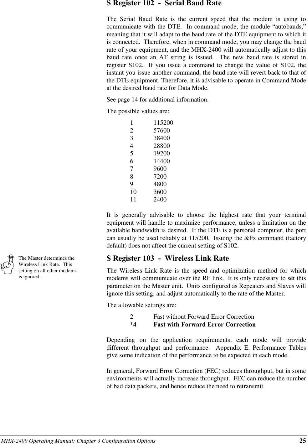 MHX-2400 Operating Manual: Chapter 3 Configuration Options 25The Master determines theWireless Link Rate.  Thissetting on all other modemsis ignored..S Register 102  -  Serial Baud RateThe Serial Baud Rate is the current speed that the modem is using tocommunicate with the DTE.  In command mode, the module “autobauds,”meaning that it will adapt to the baud rate of the DTE equipment to which itis connected.  Therefore, when in command mode, you may change the baudrate of your equipment, and the MHX-2400 will automatically adjust to thisbaud rate once an AT string is issued.  The new baud rate is stored inregister S102.  If you issue a command to change the value of S102, theinstant you issue another command, the baud rate will revert back to that ofthe DTE equipment. Therefore, it is advisable to operate in Command Modeat the desired baud rate for Data Mode.See page 14 for additional information.The possible values are:1 1152002 576003 384004 288005 192006 144007 96008 72009 480010 360011 2400It is generally advisable to choose the highest rate that your terminalequipment will handle to maximize performance, unless a limitation on theavailable bandwidth is desired.  If the DTE is a personal computer, the portcan usually be used reliably at 115200.  Issuing the &amp;Fx command (factorydefault) does not affect the current setting of S102.S Register 103  -  Wireless Link RateThe Wireless Link Rate is the speed and optimization method for whichmodems will communicate over the RF link.  It is only necessary to set thisparameter on the Master unit.  Units configured as Repeaters and Slaves willignore this setting, and adjust automatically to the rate of the Master.The allowable settings are:2Fast without Forward Error Correction*4Fast with Forward Error CorrectionDepending on the application requirements, each mode will providedifferent throughput and performance.  Appendix E. Performance Tablesgive some indication of the performance to be expected in each mode.In general, Forward Error Correction (FEC) reduces throughput, but in someenvironments will actually increase throughput.  FEC can reduce the numberof bad data packets, and hence reduce the need to retransmit.