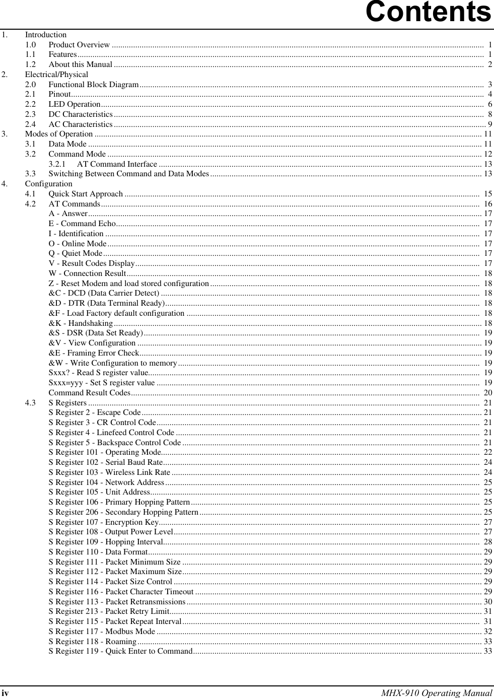 iv MHX-910 Operating ManualContents1. Introduction1.0 Product Overview ..............................................................................................................................................................................  11.1 Features..............................................................................................................................................................................................  11.2 About this Manual .............................................................................................................................................................................  22. Electrical/Physical2.0 Functional Block Diagram.................................................................................................................................................................  32.1 Pinout.................................................................................................................................................................................................  42.2 LED Operation...................................................................................................................................................................................  62.3 DC Characteristics.............................................................................................................................................................................  82.4 AC Characteristics.............................................................................................................................................................................. 93. Modes of Operation ..................................................................................................................................................................................... 113.1 Data Mode ........................................................................................................................................................................................ 113.2 Command Mode ............................................................................................................................................................................... 123.2.1 AT Command Interface ....................................................................................................................................................... 133.3 Switching Between Command and Data Modes............................................................................................................................... 134. Configuration4.1 Quick Start Approach ......................................................................................................................................................................  154.2 AT Commands.................................................................................................................................................................................  16A - Answer........................................................................................................................................................................................ 17E - Command Echo..........................................................................................................................................................................  17I - Identification ...............................................................................................................................................................................  17O - Online Mode..............................................................................................................................................................................  17Q - Quiet Mode................................................................................................................................................................................  17V - Result Codes Display.................................................................................................................................................................  17W - Connection Result.....................................................................................................................................................................  18Z - Reset Modem and load stored configuration..............................................................................................................................  18&amp;C - DCD (Data Carrier Detect) .....................................................................................................................................................  18&amp;D - DTR (Data Terminal Ready)...................................................................................................................................................  18&amp;F - Load Factory default configuration .........................................................................................................................................  18&amp;K - Handshaking............................................................................................................................................................................ 18&amp;S - DSR (Data Set Ready).............................................................................................................................................................  19&amp;V - View Configuration ................................................................................................................................................................. 19&amp;E - Framing Error Check................................................................................................................................................................ 19&amp;W - Write Configuration to memory.............................................................................................................................................  19Sxxx? - Read S register value...........................................................................................................................................................  19Sxxx=yyy - Set S register value .......................................................................................................................................................  19Command Result Codes...................................................................................................................................................................  204.3 S Registers .......................................................................................................................................................................................  21S Register 2 - Escape Code............................................................................................................................................................... 21S Register 3 - CR Control Code.......................................................................................................................................................  21S Register 4 - Linefeed Control Code ..............................................................................................................................................  21S Register 5 - Backspace Control Code ...........................................................................................................................................  21S Register 101 - Operating Mode.....................................................................................................................................................  22S Register 102 - Serial Baud Rate....................................................................................................................................................  24S Register 103 - Wireless Link Rate ................................................................................................................................................  24S Register 104 - Network Address...................................................................................................................................................  25S Register 105 - Unit Address..........................................................................................................................................................  25S Register 106 - Primary Hopping Pattern.......................................................................................................................................  25S Register 206 - Secondary Hopping Pattern.................................................................................................................................... 25S Register 107 - Encryption Key......................................................................................................................................................  27S Register 108 - Output Power Level...............................................................................................................................................  27S Register 109 - Hopping Interval....................................................................................................................................................  28S Register 110 - Data Format............................................................................................................................................................ 29S Register 111 - Packet Minimum Size ............................................................................................................................................ 29S Register 112 - Packet Maximum Size............................................................................................................................................ 29S Register 114 - Packet Size Control ................................................................................................................................................ 29S Register 116 - Packet Character Timeout ...................................................................................................................................... 29S Register 113 - Packet Retransmissions.......................................................................................................................................... 30S Register 213 - Packet Retry Limit.................................................................................................................................................. 31S Register 115 - Packet Repeat Interval...........................................................................................................................................  31S Register 117 - Modbus Mode ........................................................................................................................................................ 32S Register 118 - Roaming................................................................................................................................................................. 33S Register 119 - Quick Enter to Command....................................................................................................................................... 33