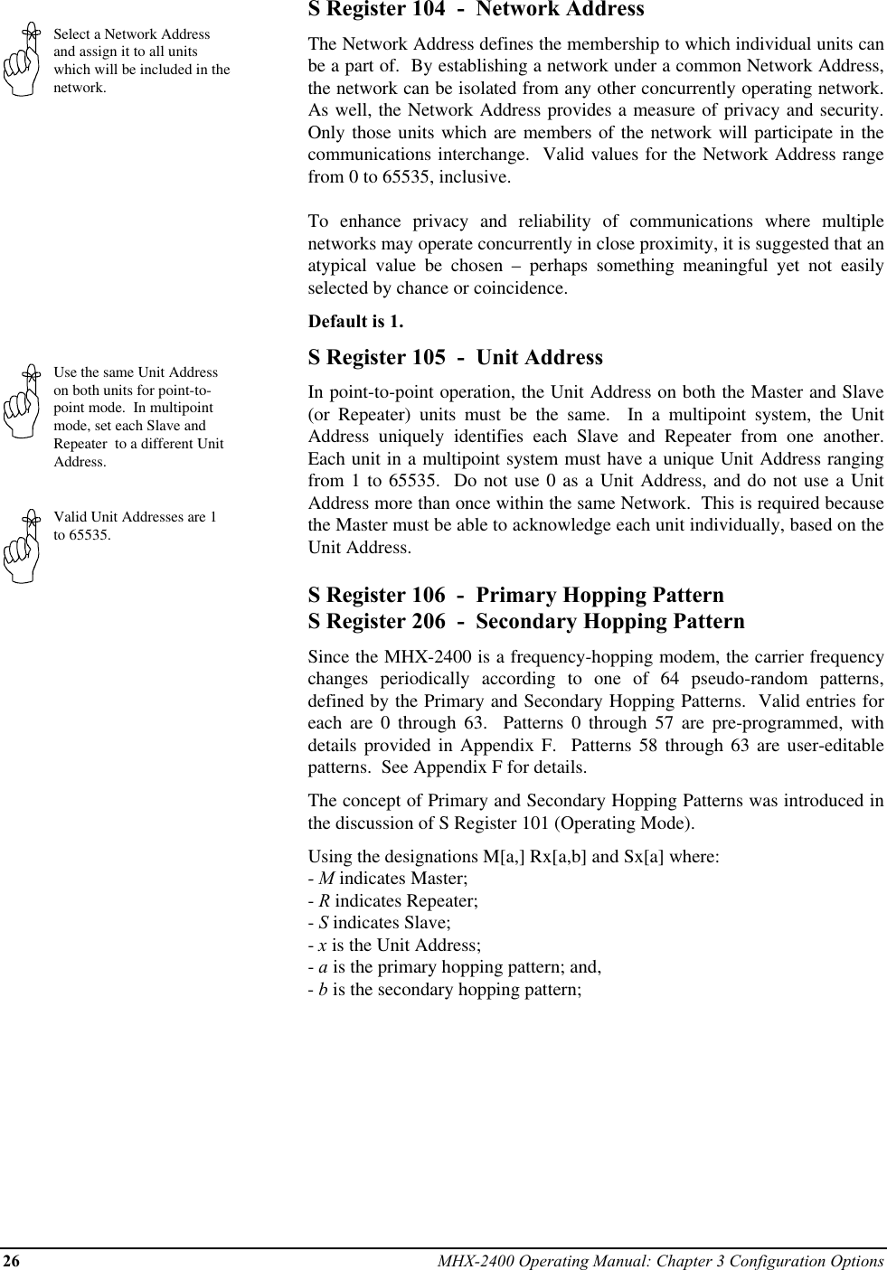 26 MHX-2400 Operating Manual: Chapter 3 Configuration OptionsSelect a Network Addressand assign it to all unitswhich will be included in thenetwork.Use the same Unit Addresson both units for point-to-point mode.  In multipointmode, set each Slave andRepeater  to a different UnitAddress.Valid Unit Addresses are 1to 65535.S Register 104  -  Network AddressThe Network Address defines the membership to which individual units canbe a part of.  By establishing a network under a common Network Address,the network can be isolated from any other concurrently operating network.As well, the Network Address provides a measure of privacy and security.Only those units which are members of the network will participate in thecommunications interchange.  Valid values for the Network Address rangefrom 0 to 65535, inclusive.To enhance privacy and reliability of communications where multiplenetworks may operate concurrently in close proximity, it is suggested that anatypical value be chosen – perhaps something meaningful yet not easilyselected by chance or coincidence.Default is 1.S Register 105  -  Unit AddressIn point-to-point operation, the Unit Address on both the Master and Slave(or Repeater) units must be the same.  In a multipoint system, the UnitAddress uniquely identifies each Slave and Repeater from one another.Each unit in a multipoint system must have a unique Unit Address rangingfrom 1 to 65535.  Do not use 0 as a Unit Address, and do not use a UnitAddress more than once within the same Network.  This is required becausethe Master must be able to acknowledge each unit individually, based on theUnit Address.S Register 106  -  Primary Hopping PatternS Register 206  -  Secondary Hopping PatternSince the MHX-2400 is a frequency-hopping modem, the carrier frequencychanges periodically according to one of 64 pseudo-random patterns,defined by the Primary and Secondary Hopping Patterns.  Valid entries foreach are 0 through 63.  Patterns 0 through 57 are pre-programmed, withdetails provided in Appendix F.  Patterns 58 through 63 are user-editablepatterns.  See Appendix F for details.The concept of Primary and Secondary Hopping Patterns was introduced inthe discussion of S Register 101 (Operating Mode).Using the designations M[a,] Rx[a,b] and Sx[a] where:- M indicates Master;- R indicates Repeater;- S indicates Slave;- x is the Unit Address;- a is the primary hopping pattern; and,- b is the secondary hopping pattern;