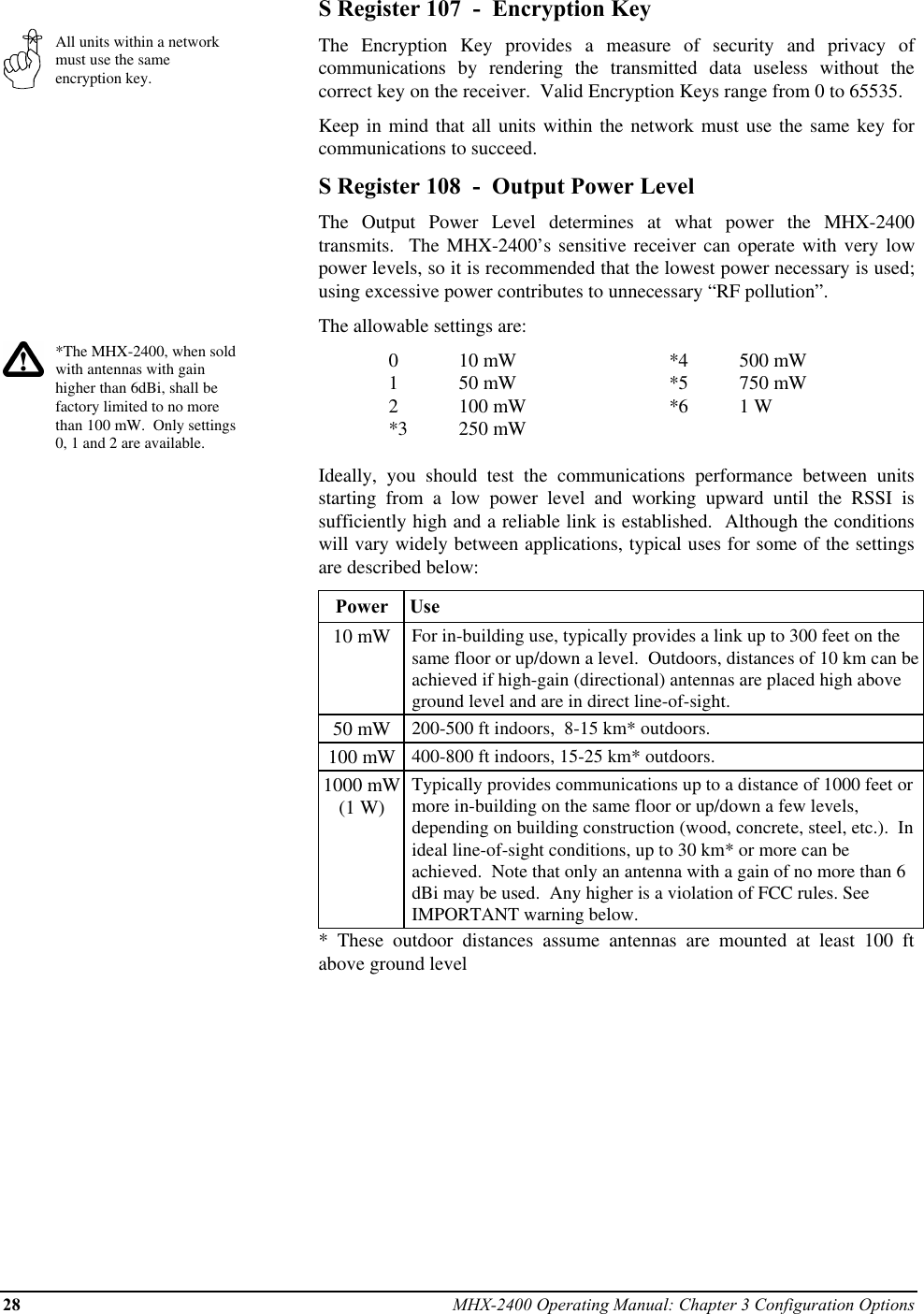 28 MHX-2400 Operating Manual: Chapter 3 Configuration OptionsAll units within a networkmust use the sameencryption key.*The MHX-2400, when soldwith antennas with gainhigher than 6dBi, shall befactory limited to no morethan 100 mW.  Only settings0, 1 and 2 are available.S Register 107  -  Encryption KeyThe Encryption Key provides a measure of security and privacy ofcommunications by rendering the transmitted data useless without thecorrect key on the receiver.  Valid Encryption Keys range from 0 to 65535.Keep in mind that all units within the network must use the same key forcommunications to succeed.S Register 108  -  Output Power LevelThe Output Power Level determines at what power the MHX-2400transmits.  The MHX-2400’s sensitive receiver can operate with very lowpower levels, so it is recommended that the lowest power necessary is used;using excessive power contributes to unnecessary “RF pollution”.The allowable settings are:010 mW *4 500 mW150 mW *5 750 mW2100 mW *6 1 W*3 250 mWIdeally, you should test the communications performance between unitsstarting from a low power level and working upward until the RSSI issufficiently high and a reliable link is established.  Although the conditionswill vary widely between applications, typical uses for some of the settingsare described below:Power  Use10 mW For in-building use, typically provides a link up to 300 feet on thesame floor or up/down a level.  Outdoors, distances of 10 km can beachieved if high-gain (directional) antennas are placed high aboveground level and are in direct line-of-sight.50 mW 200-500 ft indoors,  8-15 km* outdoors.100 mW 400-800 ft indoors, 15-25 km* outdoors.1000 mW(1 W)Typically provides communications up to a distance of 1000 feet ormore in-building on the same floor or up/down a few levels,depending on building construction (wood, concrete, steel, etc.).  Inideal line-of-sight conditions, up to 30 km* or more can beachieved.  Note that only an antenna with a gain of no more than 6dBi may be used.  Any higher is a violation of FCC rules. SeeIMPORTANT warning below.* These outdoor distances assume antennas are mounted at least 100 ftabove ground level