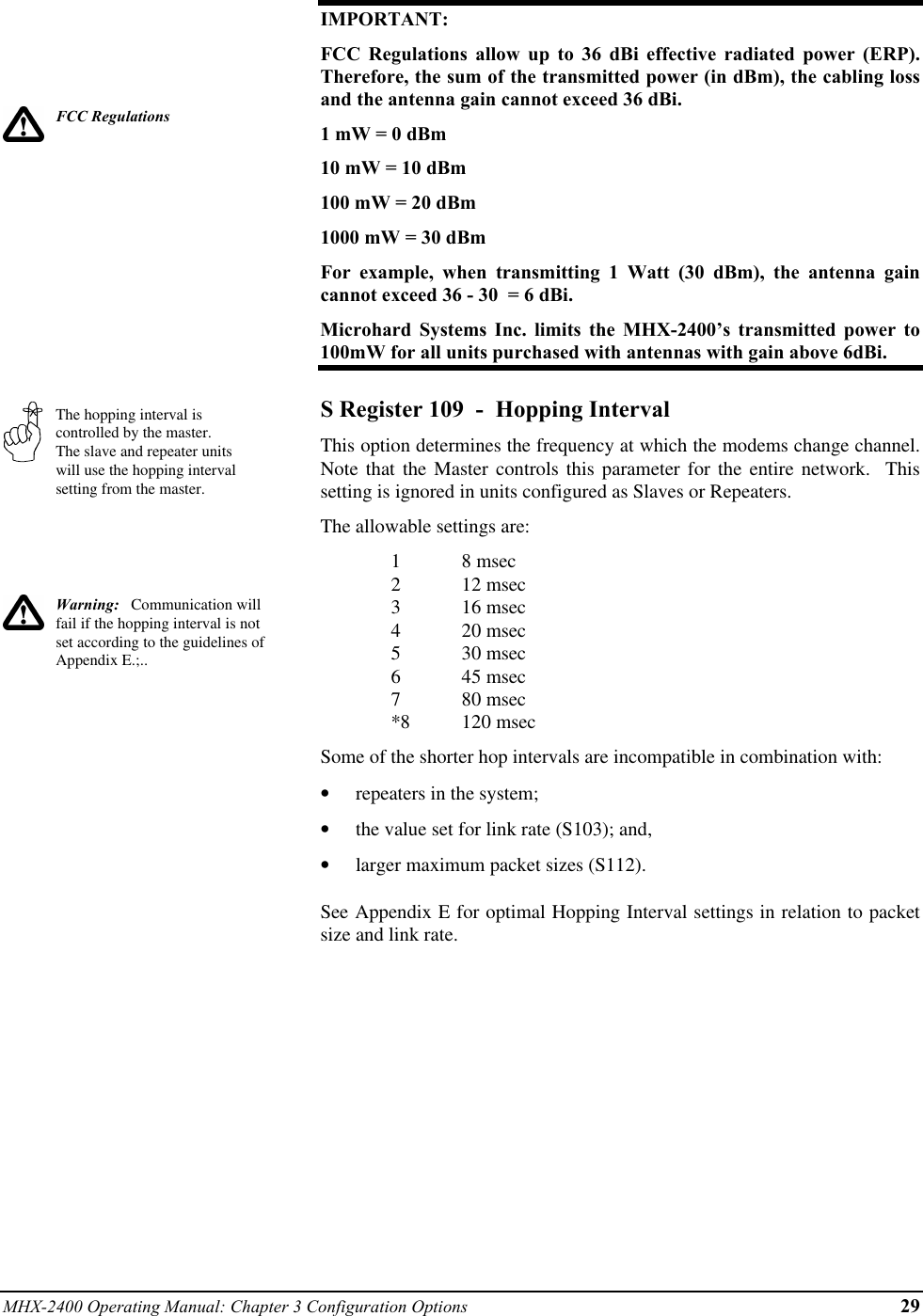 MHX-2400 Operating Manual: Chapter 3 Configuration Options 29FCC RegulationsThe hopping interval iscontrolled by the master.The slave and repeater unitswill use the hopping intervalsetting from the master.Warning:   Communication willfail if the hopping interval is notset according to the guidelines ofAppendix E.;..IMPORTANT:FCC Regulations allow up to 36 dBi effective radiated power (ERP).Therefore, the sum of the transmitted power (in dBm), the cabling lossand the antenna gain cannot exceed 36 dBi.1 mW = 0 dBm10 mW = 10 dBm100 mW = 20 dBm1000 mW = 30 dBmFor example, when transmitting 1 Watt (30 dBm), the antenna gaincannot exceed 36 - 30  = 6 dBi.Microhard Systems Inc. limits the MHX-2400’s transmitted power to100mW for all units purchased with antennas with gain above 6dBi.S Register 109  -  Hopping IntervalThis option determines the frequency at which the modems change channel.Note that the Master controls this parameter for the entire network.  Thissetting is ignored in units configured as Slaves or Repeaters.The allowable settings are:18 msec212 msec316 msec420 msec530 msec645 msec780 msec*8 120 msecSome of the shorter hop intervals are incompatible in combination with:•  repeaters in the system;•  the value set for link rate (S103); and,•  larger maximum packet sizes (S112).See Appendix E for optimal Hopping Interval settings in relation to packetsize and link rate.