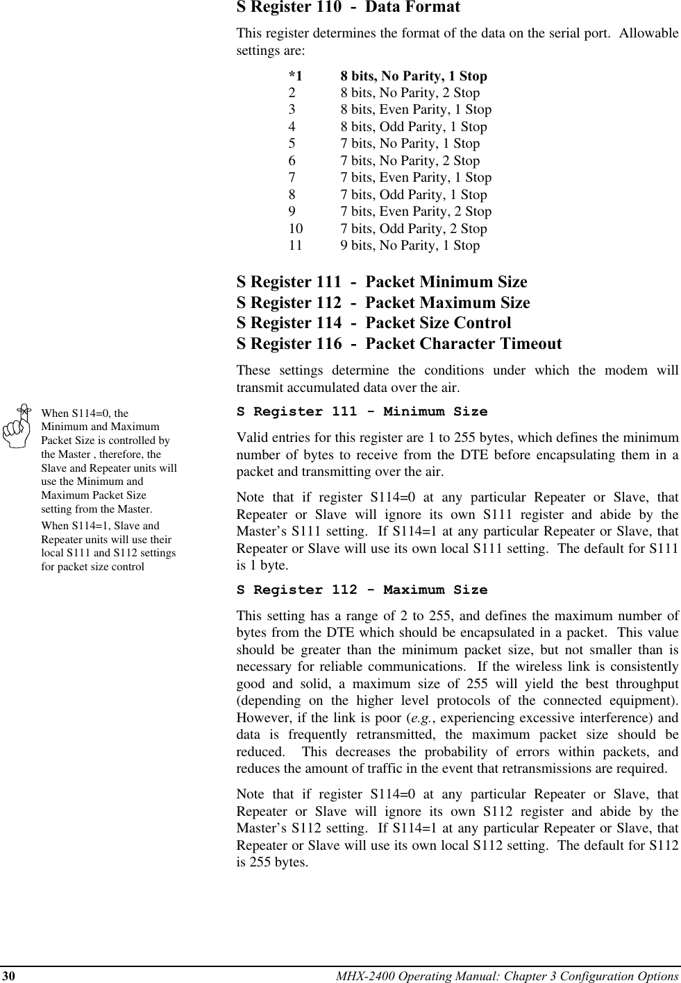 30 MHX-2400 Operating Manual: Chapter 3 Configuration OptionsWhen S114=0, theMinimum and MaximumPacket Size is controlled bythe Master , therefore, theSlave and Repeater units willuse the Minimum andMaximum Packet Sizesetting from the Master.When S114=1, Slave andRepeater units will use theirlocal S111 and S112 settingsfor packet size controlS Register 110  -  Data FormatThis register determines the format of the data on the serial port.  Allowablesettings are:*1 8 bits, No Parity, 1 Stop28 bits, No Parity, 2 Stop38 bits, Even Parity, 1 Stop48 bits, Odd Parity, 1 Stop57 bits, No Parity, 1 Stop67 bits, No Parity, 2 Stop77 bits, Even Parity, 1 Stop87 bits, Odd Parity, 1 Stop97 bits, Even Parity, 2 Stop10 7 bits, Odd Parity, 2 Stop11 9 bits, No Parity, 1 StopS Register 111  -  Packet Minimum SizeS Register 112  -  Packet Maximum SizeS Register 114  -  Packet Size ControlS Register 116  -  Packet Character TimeoutThese settings determine the conditions under which the modem willtransmit accumulated data over the air.S Register 111 - Minimum SizeValid entries for this register are 1 to 255 bytes, which defines the minimumnumber of bytes to receive from the DTE before encapsulating them in apacket and transmitting over the air.Note that if register S114=0 at any particular Repeater or Slave, thatRepeater or Slave will ignore its own S111 register and abide by theMaster’s S111 setting.  If S114=1 at any particular Repeater or Slave, thatRepeater or Slave will use its own local S111 setting.  The default for S111is 1 byte.S Register 112 - Maximum SizeThis setting has a range of 2 to 255, and defines the maximum number ofbytes from the DTE which should be encapsulated in a packet.  This valueshould be greater than the minimum packet size, but not smaller than isnecessary for reliable communications.  If the wireless link is consistentlygood and solid, a maximum size of 255 will yield the best throughput(depending on the higher level protocols of the connected equipment).However, if the link is poor (e.g., experiencing excessive interference) anddata is frequently retransmitted, the maximum packet size should bereduced.  This decreases the probability of errors within packets, andreduces the amount of traffic in the event that retransmissions are required.Note that if register S114=0 at any particular Repeater or Slave, thatRepeater or Slave will ignore its own S112 register and abide by theMaster’s S112 setting.  If S114=1 at any particular Repeater or Slave, thatRepeater or Slave will use its own local S112 setting.  The default for S112is 255 bytes.