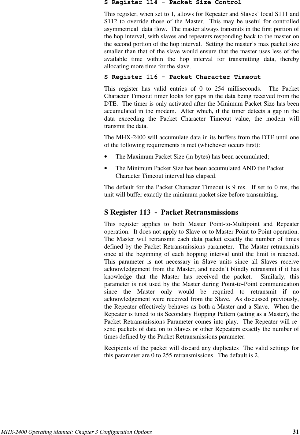 MHX-2400 Operating Manual: Chapter 3 Configuration Options 31S Register 114 - Packet Size ControlThis register, when set to 1, allows for Repeater and Slaves’ local S111 andS112 to override those of the Master.  This may be useful for controlledasymmetrical  data flow.  The master always transmits in the first portion ofthe hop interval, with slaves and repeaters responding back to the master onthe second portion of the hop interval.  Setting the master’s max packet sizesmaller than that of the slave would ensure that the master uses less of theavailable time within the hop interval for transmitting data, therebyallocating more time for the slave.S Register 116 - Packet Character TimeoutThis register has valid entries of 0 to 254 milliseconds.  The PacketCharacter Timeout timer looks for gaps in the data being received from theDTE.  The timer is only activated after the Minimum Packet Size has beenaccumulated in the modem.  After which, if the timer detects a gap in thedata exceeding the Packet Character Timeout value, the modem willtransmit the data.The MHX-2400 will accumulate data in its buffers from the DTE until oneof the following requirements is met (whichever occurs first):•  The Maximum Packet Size (in bytes) has been accumulated;•  The Minimum Packet Size has been accumulated AND the PacketCharacter Timeout interval has elapsed.The default for the Packet Character Timeout is 9 ms.  If set to 0 ms, theunit will buffer exactly the minimum packet size before transmitting.S Register 113  -  Packet RetransmissionsThis register applies to both Master Point-to-Multipoint and Repeateroperation.  It does not apply to Slave or to Master Point-to-Point operation.The Master will retransmit each data packet exactly the number of timesdefined by the Packet Retransmissions parameter.  The Master retransmitsonce at the beginning of each hopping interval until the limit is reached.This parameter is not necessary in Slave units since all Slaves receiveacknowledgement from the Master, and needn’t blindly retransmit if it hasknowledge that the Master has received the packet.  Similarly, thisparameter is not used by the Master during Point-to-Point communicationsince the Master only would be required to retransmit if noacknowledgement were received from the Slave.  As discussed previously,the Repeater effectively behaves as both a Master and a Slave.  When theRepeater is tuned to its Secondary Hopping Pattern (acting as a Master), thePacket Retransmissions Parameter comes into play.  The Repeater will re-send packets of data on to Slaves or other Repeaters exactly the number oftimes defined by the Packet Retransmissions parameter.Recipients of the packet will discard any duplicates  The valid settings forthis parameter are 0 to 255 retransmissions.  The default is 2.