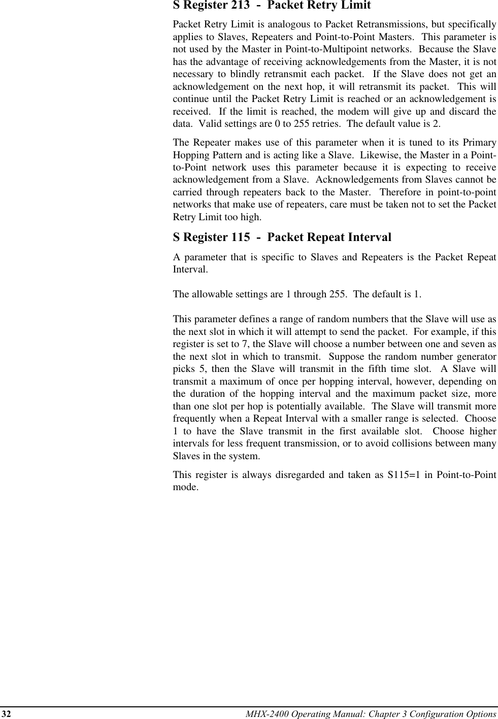 32 MHX-2400 Operating Manual: Chapter 3 Configuration OptionsS Register 213  -  Packet Retry LimitPacket Retry Limit is analogous to Packet Retransmissions, but specificallyapplies to Slaves, Repeaters and Point-to-Point Masters.  This parameter isnot used by the Master in Point-to-Multipoint networks.  Because the Slavehas the advantage of receiving acknowledgements from the Master, it is notnecessary to blindly retransmit each packet.  If the Slave does not get anacknowledgement on the next hop, it will retransmit its packet.  This willcontinue until the Packet Retry Limit is reached or an acknowledgement isreceived.  If the limit is reached, the modem will give up and discard thedata.  Valid settings are 0 to 255 retries.  The default value is 2.The Repeater makes use of this parameter when it is tuned to its PrimaryHopping Pattern and is acting like a Slave.  Likewise, the Master in a Point-to-Point network uses this parameter because it is expecting to receiveacknowledgement from a Slave.  Acknowledgements from Slaves cannot becarried through repeaters back to the Master.  Therefore in point-to-pointnetworks that make use of repeaters, care must be taken not to set the PacketRetry Limit too high.S Register 115  -  Packet Repeat IntervalA parameter that is specific to Slaves and Repeaters is the Packet RepeatInterval.The allowable settings are 1 through 255.  The default is 1.This parameter defines a range of random numbers that the Slave will use asthe next slot in which it will attempt to send the packet.  For example, if thisregister is set to 7, the Slave will choose a number between one and seven asthe next slot in which to transmit.  Suppose the random number generatorpicks 5, then the Slave will transmit in the fifth time slot.  A Slave willtransmit a maximum of once per hopping interval, however, depending onthe duration of the hopping interval and the maximum packet size, morethan one slot per hop is potentially available.  The Slave will transmit morefrequently when a Repeat Interval with a smaller range is selected.  Choose1 to have the Slave transmit in the first available slot.  Choose higherintervals for less frequent transmission, or to avoid collisions between manySlaves in the system.This register is always disregarded and taken as S115=1 in Point-to-Pointmode.