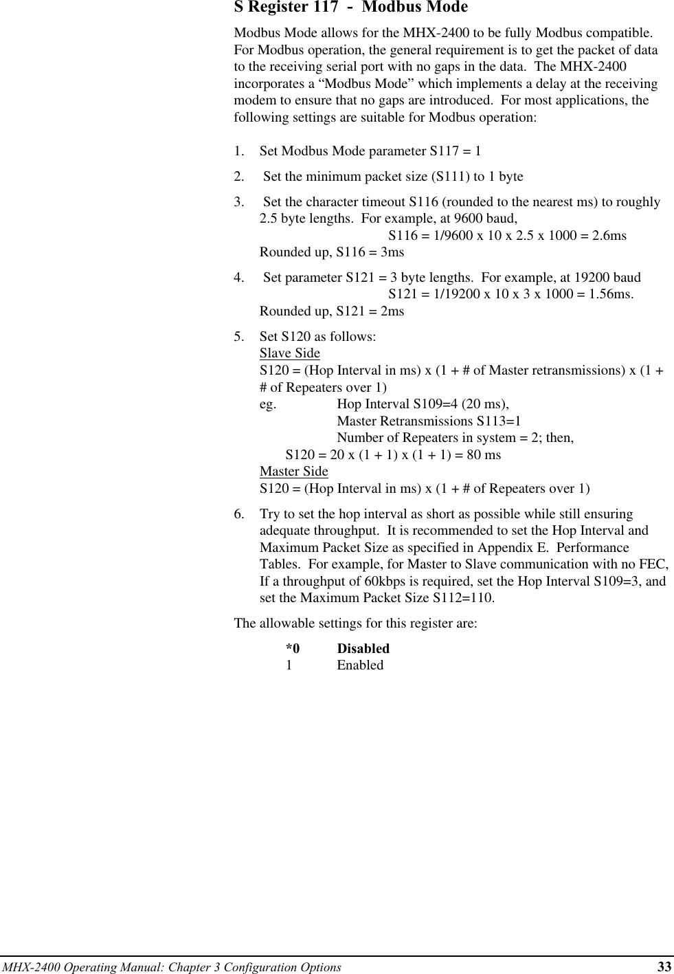 MHX-2400 Operating Manual: Chapter 3 Configuration Options 33S Register 117  -  Modbus ModeModbus Mode allows for the MHX-2400 to be fully Modbus compatible.For Modbus operation, the general requirement is to get the packet of datato the receiving serial port with no gaps in the data.  The MHX-2400incorporates a “Modbus Mode” which implements a delay at the receivingmodem to ensure that no gaps are introduced.  For most applications, thefollowing settings are suitable for Modbus operation:1.  Set Modbus Mode parameter S117 = 12.   Set the minimum packet size (S111) to 1 byte3.   Set the character timeout S116 (rounded to the nearest ms) to roughly2.5 byte lengths.  For example, at 9600 baud,                         S116 = 1/9600 x 10 x 2.5 x 1000 = 2.6msRounded up, S116 = 3ms4.   Set parameter S121 = 3 byte lengths.  For example, at 19200 baud S121 = 1/19200 x 10 x 3 x 1000 = 1.56ms.Rounded up, S121 = 2ms5.  Set S120 as follows:Slave SideS120 = (Hop Interval in ms) x (1 + # of Master retransmissions) x (1 +# of Repeaters over 1)eg.  Hop Interval S109=4 (20 ms), Master Retransmissions S113=1 Number of Repeaters in system = 2; then, S120 = 20 x (1 + 1) x (1 + 1) = 80 msMaster SideS120 = (Hop Interval in ms) x (1 + # of Repeaters over 1)6.  Try to set the hop interval as short as possible while still ensuringadequate throughput.  It is recommended to set the Hop Interval andMaximum Packet Size as specified in Appendix E.  PerformanceTables.  For example, for Master to Slave communication with no FEC,If a throughput of 60kbps is required, set the Hop Interval S109=3, andset the Maximum Packet Size S112=110.The allowable settings for this register are:*0 Disabled1Enabled