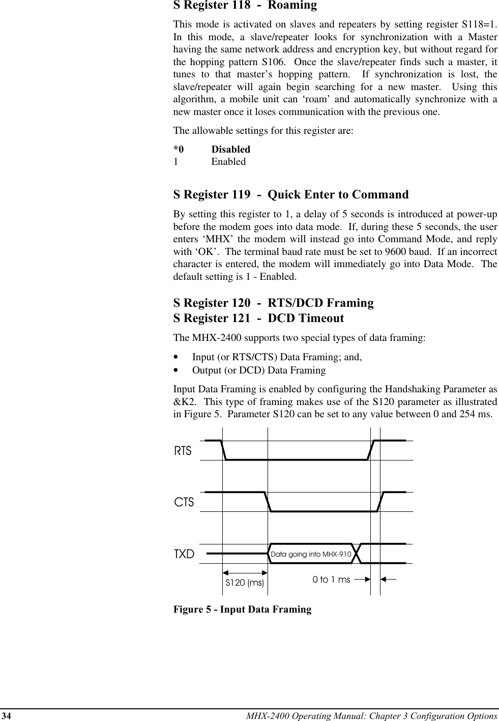 34 MHX-2400 Operating Manual: Chapter 3 Configuration OptionsS Register 118  -  RoamingThis mode is activated on slaves and repeaters by setting register S118=1.In this mode, a slave/repeater looks for synchronization with a Masterhaving the same network address and encryption key, but without regard forthe hopping pattern S106.  Once the slave/repeater finds such a master, ittunes to that master’s hopping pattern.  If synchronization is lost, theslave/repeater will again begin searching for a new master.  Using thisalgorithm, a mobile unit can ‘roam’ and automatically synchronize with anew master once it loses communication with the previous one.The allowable settings for this register are:*0 Disabled1EnabledS Register 119  -  Quick Enter to CommandBy setting this register to 1, a delay of 5 seconds is introduced at power-upbefore the modem goes into data mode.  If, during these 5 seconds, the userenters ‘MHX’ the modem will instead go into Command Mode, and replywith ‘OK’.  The terminal baud rate must be set to 9600 baud.  If an incorrectcharacter is entered, the modem will immediately go into Data Mode.  Thedefault setting is 1 - Enabled.S Register 120  -  RTS/DCD FramingS Register 121  -  DCD TimeoutThe MHX-2400 supports two special types of data framing:•  Input (or RTS/CTS) Data Framing; and,•  Output (or DCD) Data FramingInput Data Framing is enabled by configuring the Handshaking Parameter as&amp;K2.  This type of framing makes use of the S120 parameter as illustratedin Figure 5.  Parameter S120 can be set to any value between 0 and 254 ms.RTSCTSTXDS120 (ms)Data going into MHX-9100 to 1 msFigure 5 - Input Data Framing