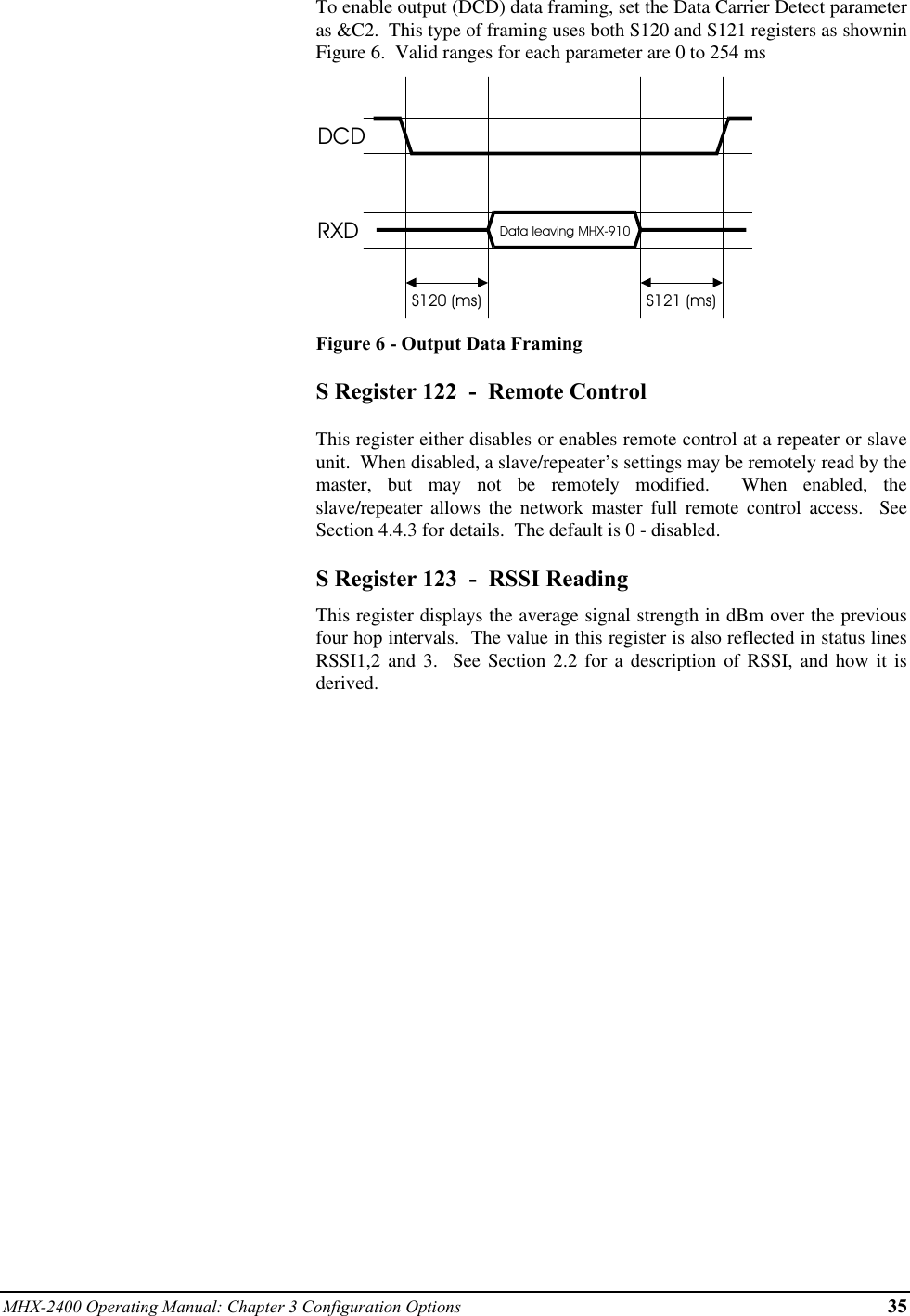 MHX-2400 Operating Manual: Chapter 3 Configuration Options 35To enable output (DCD) data framing, set the Data Carrier Detect parameteras &amp;C2.  This type of framing uses both S120 and S121 registers as showninFigure 6.  Valid ranges for each parameter are 0 to 254 msDCDRXD Data leaving MHX-910S120 (ms) S121 (ms)Figure 6 - Output Data FramingS Register 122  -  Remote ControlThis register either disables or enables remote control at a repeater or slaveunit.  When disabled, a slave/repeater’s settings may be remotely read by themaster, but may not be remotely modified.  When enabled, theslave/repeater allows the network master full remote control access.  SeeSection 4.4.3 for details.  The default is 0 - disabled.S Register 123  -  RSSI ReadingThis register displays the average signal strength in dBm over the previousfour hop intervals.  The value in this register is also reflected in status linesRSSI1,2 and 3.  See Section 2.2 for a description of RSSI, and how it isderived.