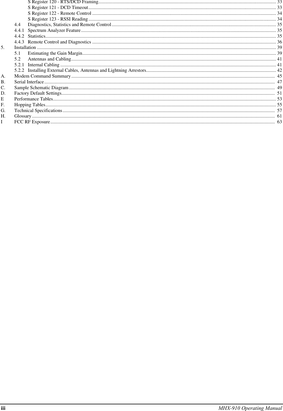 iii MHX-910 Operating ManualS Register 120 - RTS/DCD Framing................................................................................................................................................. 33S Register 121 - DCD Timeout......................................................................................................................................................... 33S Register 122 - Remote Control ...................................................................................................................................................... 34S Register 123 - RSSI Reading......................................................................................................................................................... 344.4 Diagnostics, Statistics and Remote Control...................................................................................................................................... 354.4.1 Spectrum Analyzer Feature............................................................................................................................................................... 354.4.2 Statistics............................................................................................................................................................................................ 354.4.3 Remote Control and Diagnostics ...................................................................................................................................................... 365. Installation ................................................................................................................................................................................................... 395.1 Estimating the Gain Margin.............................................................................................................................................................. 395.2 Antennas and Cabling....................................................................................................................................................................... 415.2.1 Internal Cabling ................................................................................................................................................................................ 415.2.2 Installing External Cables, Antennas and Lightning Arrestors.......................................................................................................... 42A. Modem Command Summary......................................................................................................................................................................  45B. Serial Interface............................................................................................................................................................................................  47C. Sample Schematic Diagram........................................................................................................................................................................  49D. Factory Default Settings..............................................................................................................................................................................  51EPerformance Tables...................................................................................................................................................................................... 53F. Hopping Tables............................................................................................................................................................................................ 55G. Technical Specifications.............................................................................................................................................................................  57H. Glossary ......................................................................................................................................................................................................  61IFCC RF Exposure.......................................................................................................................................................................................  63