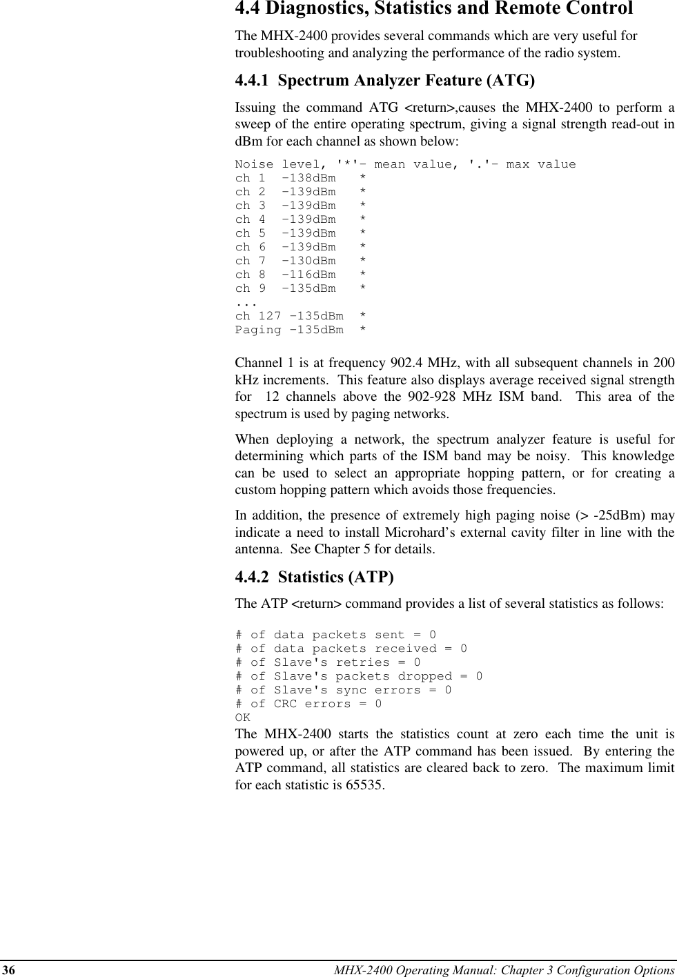 36 MHX-2400 Operating Manual: Chapter 3 Configuration Options4.4 Diagnostics, Statistics and Remote ControlThe MHX-2400 provides several commands which are very useful fortroubleshooting and analyzing the performance of the radio system.4.4.1  Spectrum Analyzer Feature (ATG)Issuing the command ATG &lt;return&gt;,causes the MHX-2400 to perform asweep of the entire operating spectrum, giving a signal strength read-out indBm for each channel as shown below:Noise level, &apos;*&apos;- mean value, &apos;.&apos;- max valuech 1  -138dBm   *ch 2  -139dBm   *ch 3  -139dBm   *ch 4  -139dBm   *ch 5  -139dBm   *ch 6  -139dBm   *ch 7  -130dBm   *ch 8  -116dBm   *ch 9  -135dBm   *...ch 127 -135dBm  *Paging -135dBm  *Channel 1 is at frequency 902.4 MHz, with all subsequent channels in 200kHz increments.  This feature also displays average received signal strengthfor  12 channels above the 902-928 MHz ISM band.  This area of thespectrum is used by paging networks.When deploying a network, the spectrum analyzer feature is useful fordetermining which parts of the ISM band may be noisy.  This knowledgecan be used to select an appropriate hopping pattern, or for creating acustom hopping pattern which avoids those frequencies.In addition, the presence of extremely high paging noise (&gt; -25dBm) mayindicate a need to install Microhard’s external cavity filter in line with theantenna.  See Chapter 5 for details.4.4.2  Statistics (ATP)The ATP &lt;return&gt; command provides a list of several statistics as follows:# of data packets sent = 0# of data packets received = 0# of Slave&apos;s retries = 0# of Slave&apos;s packets dropped = 0# of Slave&apos;s sync errors = 0# of CRC errors = 0OKThe MHX-2400 starts the statistics count at zero each time the unit ispowered up, or after the ATP command has been issued.  By entering theATP command, all statistics are cleared back to zero.  The maximum limitfor each statistic is 65535.