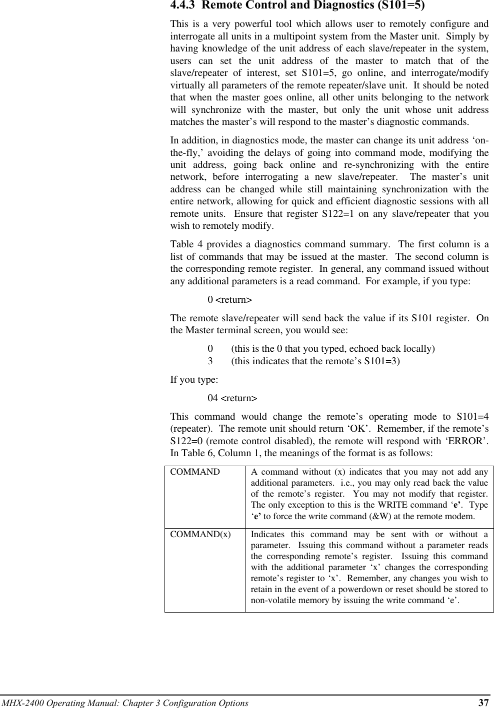 MHX-2400 Operating Manual: Chapter 3 Configuration Options 374.4.3  Remote Control and Diagnostics (S101=5)This is a very powerful tool which allows user to remotely configure andinterrogate all units in a multipoint system from the Master unit.  Simply byhaving knowledge of the unit address of each slave/repeater in the system,users can set the unit address of the master to match that of theslave/repeater of interest, set S101=5, go online, and interrogate/modifyvirtually all parameters of the remote repeater/slave unit.  It should be notedthat when the master goes online, all other units belonging to the networkwill synchronize with the master, but only the unit whose unit addressmatches the master’s will respond to the master’s diagnostic commands.In addition, in diagnostics mode, the master can change its unit address ‘on-the-fly,’ avoiding the delays of going into command mode, modifying theunit address, going back online and re-synchronizing with the entirenetwork, before interrogating a new slave/repeater.  The master’s unitaddress can be changed while still maintaining synchronization with theentire network, allowing for quick and efficient diagnostic sessions with allremote units.  Ensure that register S122=1 on any slave/repeater that youwish to remotely modify.Table 4 provides a diagnostics command summary.  The first column is alist of commands that may be issued at the master.  The second column isthe corresponding remote register.  In general, any command issued withoutany additional parameters is a read command.  For example, if you type:0 &lt;return&gt;The remote slave/repeater will send back the value if its S101 register.  Onthe Master terminal screen, you would see:0       (this is the 0 that you typed, echoed back locally)3       (this indicates that the remote’s S101=3)If you type:04 &lt;return&gt;This command would change the remote’s operating mode to S101=4(repeater).  The remote unit should return ‘OK’.  Remember, if the remote’sS122=0 (remote control disabled), the remote will respond with ‘ERROR’.In Table 6, Column 1, the meanings of the format is as follows:COMMAND A command without (x) indicates that you may not add anyadditional parameters.  i.e., you may only read back the valueof the remote’s register.  You may not modify that register.The only exception to this is the WRITE command ‘e’.  Type‘e’ to force the write command (&amp;W) at the remote modem.COMMAND(x) Indicates this command may be sent with or without aparameter.  Issuing this command without a parameter readsthe corresponding remote’s register.  Issuing this commandwith the additional parameter ‘x’ changes the correspondingremote’s register to ‘x’.  Remember, any changes you wish toretain in the event of a powerdown or reset should be stored tonon-volatile memory by issuing the write command ‘e’.