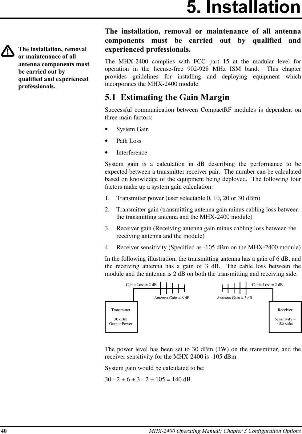 40 MHX-2400 Operating Manual: Chapter 3 Configuration Options5. InstallationThe installation, removalor maintenance of allantenna components mustbe carried out byqualified and experiencedprofessionals.The installation, removal or maintenance of all antennacomponents must be carried out by qualified andexperienced professionals.The MHX-2400 complies with FCC part 15 at the modular level foroperation in the license-free 902-928 MHz ISM band.  This chapterprovides guidelines for installing and deploying equipment whichincorporates the MHX-2400 module.5.1  Estimating the Gain MarginSuccessful communication between CompactRF modules is dependent onthree main factors:•  System Gain•  Path Loss•  InterferenceSystem gain is a calculation in dB describing the performance to beexpected between a transmitter-receiver pair.  The number can be calculatedbased on knowledge of the equipment being deployed.  The following fourfactors make up a system gain calculation:1.  Transmitter power (user selectable 0, 10, 20 or 30 dBm)2.  Transmitter gain (transmitting antenna gain minus cabling loss betweenthe transmitting antenna and the MHX-2400 module)3.  Receiver gain (Receiving antenna gain minus cabling loss between thereceiving antenna and the module)4.  Receiver sensitivity (Specified as -105 dBm on the MHX-2400 module)In the following illustration, the transmitting antenna has a gain of 6 dB, andthe receiving antenna has a gain of 3 dB.  The cable loss between themodule and the antenna is 2 dB on both the transmitting and receiving side.Transmitter30 dBmOutput PowerReceiverSensitivity =-105 dBmCable Loss = 2 dBCable Loss = 2 dBAntenna Gain = 6 dB Antenna Gain = 3 dBThe power level has been set to 30 dBm (1W) on the transmitter, and thereceiver sensitivity for the MHX-2400 is -105 dBm.System gain would be calculated to be:30 - 2 + 6 + 3 - 2 + 105 = 140 dB.