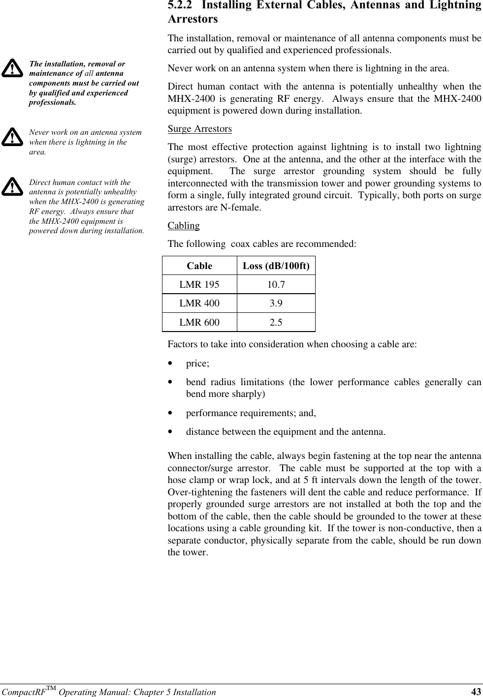 CompactRFTM Operating Manual: Chapter 5 Installation 43The installation, removal ormaintenance of all antennacomponents must be carried outby qualified and experiencedprofessionals.Never work on an antenna systemwhen there is lightning in thearea.Direct human contact with theantenna is potentially unhealthywhen the MHX-2400 is generatingRF energy.  Always ensure thatthe MHX-2400 equipment ispowered down during installation.5.2.2  Installing External Cables, Antennas and LightningArrestorsThe installation, removal or maintenance of all antenna components must becarried out by qualified and experienced professionals.Never work on an antenna system when there is lightning in the area.Direct human contact with the antenna is potentially unhealthy when theMHX-2400 is generating RF energy.  Always ensure that the MHX-2400equipment is powered down during installation.Surge ArrestorsThe most effective protection against lightning is to install two lightning(surge) arrestors.  One at the antenna, and the other at the interface with theequipment.  The surge arrestor grounding system should be fullyinterconnected with the transmission tower and power grounding systems toform a single, fully integrated ground circuit.  Typically, both ports on surgearrestors are N-female.CablingThe following  coax cables are recommended:Cable Loss (dB/100ft)LMR 195 10.7LMR 400 3.9LMR 600 2.5Factors to take into consideration when choosing a cable are:•  price;•  bend radius limitations (the lower performance cables generally canbend more sharply)•  performance requirements; and,•  distance between the equipment and the antenna.When installing the cable, always begin fastening at the top near the antennaconnector/surge  arrestor.  The cable must be supported at the top with ahose clamp or wrap lock, and at 5 ft intervals down the length of the tower.Over-tightening the fasteners will dent the cable and reduce performance.  Ifproperly grounded surge arrestors are not installed at both the top and thebottom of the cable, then the cable should be grounded to the tower at theselocations using a cable grounding kit.  If the tower is non-conductive, then aseparate conductor, physically separate from the cable, should be run downthe tower.