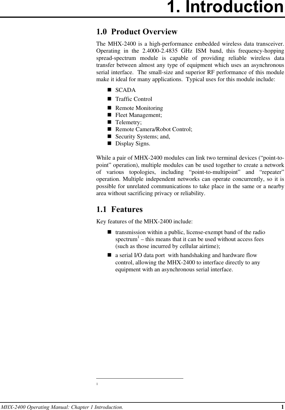 MHX-2400 Operating Manual: Chapter 1 Introduction. 11. Introduction1.0  Product OverviewThe MHX-2400 is a high-performance embedded wireless data transceiver.Operating in the 2.4000-2.4835 GHz ISM band, this frequency-hoppingspread-spectrum module is capable of providing reliable wireless datatransfer between almost any type of equipment which uses an asynchronousserial interface.  The small-size and superior RF performance of this modulemake it ideal for many applications.  Typical uses for this module include:n SCADAn Traffic Controln Remote Monitoringn Fleet Management;n Telemetry;n Remote Camera/Robot Control;n Security Systems; and,n Display Signs.While a pair of MHX-2400 modules can link two terminal devices (“point-to-point” operation), multiple modules can be used together to create a networkof various topologies, including “point-to-multipoint” and “repeater”operation. Multiple independent networks can operate concurrently, so it ispossible for unrelated communications to take place in the same or a nearbyarea without sacrificing privacy or reliability.1.1  FeaturesKey features of the MHX-2400 include:ntransmission within a public, license-exempt band of the radiospectrum1 – this means that it can be used without access fees(such as those incurred by cellular airtime);na serial I/O data port  with handshaking and hardware flowcontrol, allowing the MHX-2400 to interface directly to anyequipment with an asynchronous serial interface.                                                          1