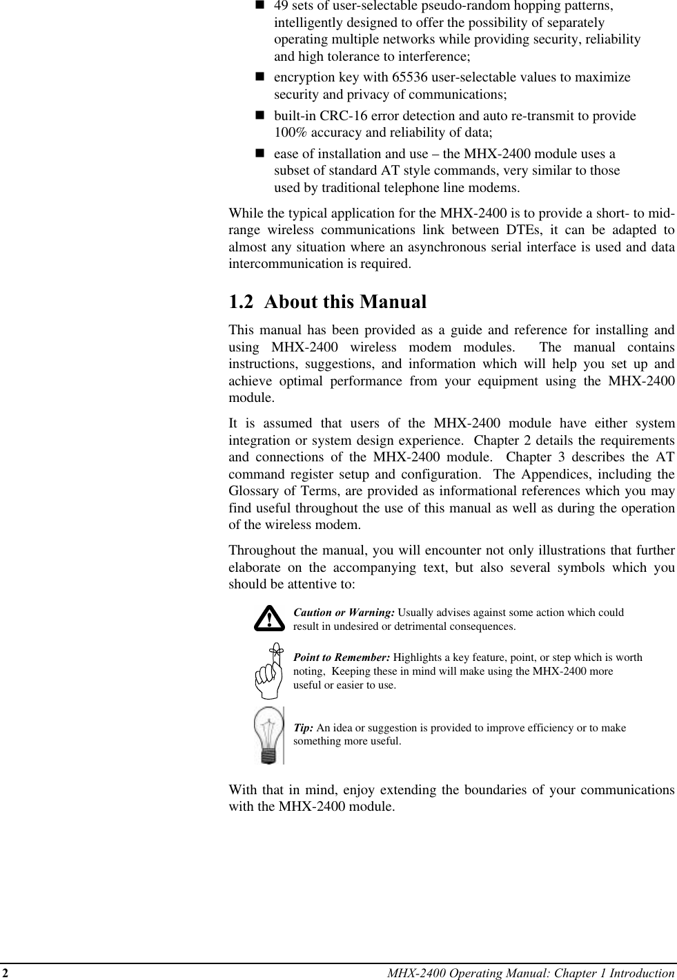 2MHX-2400 Operating Manual: Chapter 1 Introductionn49 sets of user-selectable pseudo-random hopping patterns,intelligently designed to offer the possibility of separatelyoperating multiple networks while providing security, reliabilityand high tolerance to interference;nencryption key with 65536 user-selectable values to maximizesecurity and privacy of communications;nbuilt-in CRC-16 error detection and auto re-transmit to provide100% accuracy and reliability of data;nease of installation and use – the MHX-2400 module uses asubset of standard AT style commands, very similar to thoseused by traditional telephone line modems.While the typical application for the MHX-2400 is to provide a short- to mid-range wireless communications link between DTEs, it can be adapted toalmost any situation where an asynchronous serial interface is used and dataintercommunication is required.1.2  About this ManualThis manual has been provided as a guide and reference for installing andusing MHX-2400 wireless modem modules.  The manual containsinstructions, suggestions, and information which will help you set up andachieve optimal performance from your equipment using the MHX-2400module.It is assumed that users of the MHX-2400 module have either systemintegration or system design experience.  Chapter 2 details the requirementsand connections of the MHX-2400 module.  Chapter 3 describes the ATcommand register setup and configuration.  The Appendices, including theGlossary of Terms, are provided as informational references which you mayfind useful throughout the use of this manual as well as during the operationof the wireless modem.Throughout the manual, you will encounter not only illustrations that furtherelaborate on the accompanying text, but also several symbols which youshould be attentive to:Caution or Warning: Usually advises against some action which couldresult in undesired or detrimental consequences.Point to Remember: Highlights a key feature, point, or step which is worthnoting,  Keeping these in mind will make using the MHX-2400 moreuseful or easier to use.Tip: An idea or suggestion is provided to improve efficiency or to makesomething more useful.With that in mind, enjoy extending the boundaries of your communicationswith the MHX-2400 module.