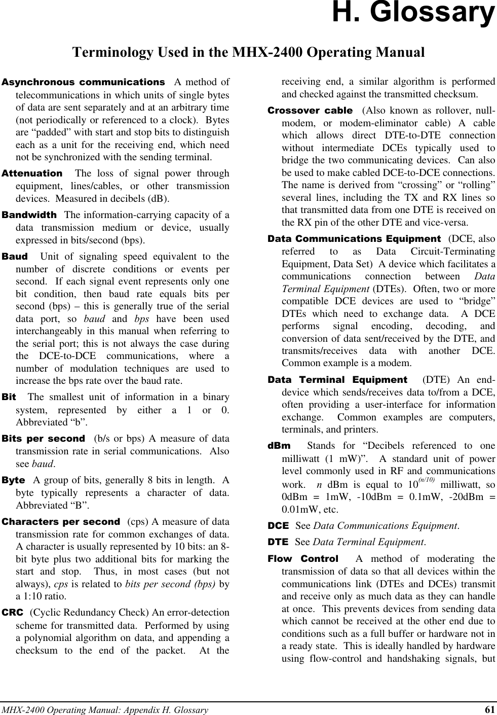 MHX-2400 Operating Manual: Appendix H. Glossary 61H. GlossaryTerminology Used in the MHX-2400 Operating ManualAsynchronous communications  A method oftelecommunications in which units of single bytesof data are sent separately and at an arbitrary time(not periodically or referenced to a clock).  Bytesare “padded” with start and stop bits to distinguisheach as a unit for the receiving end, which neednot be synchronized with the sending terminal.Attenuation  The loss of signal power throughequipment, lines/cables, or other transmissiondevices.  Measured in decibels (dB).Bandwidth  The information-carrying capacity of adata transmission medium or device, usuallyexpressed in bits/second (bps).Baud  Unit of signaling speed equivalent to thenumber of discrete conditions or events persecond.  If each signal event represents only onebit condition, then baud rate equals bits persecond (bps) – this is generally true of the serialdata port, so baud and bps have been usedinterchangeably in this manual when referring tothe serial port; this is not always the case duringthe DCE-to-DCE communications, where anumber of modulation techniques are used toincrease the bps rate over the baud rate.Bit  The smallest unit of information in a binarysystem, represented by either a 1 or 0.Abbreviated “b”.Bits per second  (b/s or bps) A measure of datatransmission rate in serial communications.  Alsosee baud.Byte  A group of bits, generally 8 bits in length.  Abyte typically represents a character of data.Abbreviated “B”.Characters per second  (cps) A measure of datatransmission rate for common exchanges of data.A character is usually represented by 10 bits: an 8-bit byte plus two additional bits for marking thestart and stop.  Thus, in most cases (but notalways), cps is related to bits per second (bps) bya 1:10 ratio.CRC  (Cyclic Redundancy Check) An error-detectionscheme for transmitted data.  Performed by usinga polynomial algorithm on data, and appending achecksum to the end of the packet.  At thereceiving end, a similar algorithm is performedand checked against the transmitted checksum.Crossover cable  (Also known as rollover, null-modem, or modem-eliminator cable) A cablewhich allows direct DTE-to-DTE connectionwithout intermediate DCEs typically used tobridge the two communicating devices.  Can alsobe used to make cabled DCE-to-DCE connections.The name is derived from “crossing” or “rolling”several lines, including the TX and RX lines sothat transmitted data from one DTE is received onthe RX pin of the other DTE and vice-versa.Data Communications Equipment  (DCE, alsoreferred to as Data Circuit-TerminatingEquipment, Data Set)  A device which facilitates acommunications connection between DataTerminal Equipment (DTEs).  Often, two or morecompatible DCE devices are used to “bridge”DTEs which need to exchange data.  A DCEperforms signal encoding, decoding, andconversion of data sent/received by the DTE, andtransmits/receives data with another DCE.Common example is a modem.Data Terminal Equipment  (DTE) An end-device which sends/receives data to/from a DCE,often providing a user-interface for informationexchange.  Common examples are computers,terminals, and printers.dBm  Stands for “Decibels referenced to onemilliwatt (1 mW)”.  A standard unit of powerlevel commonly used in RF and communicationswork.  n dBm is equal to 10(n/10) milliwatt, so0dBm = 1mW, -10dBm = 0.1mW, -20dBm =0.01mW, etc.DCE  See Data Communications Equipment.DTE  See Data Terminal Equipment.Flow Control  A method of moderating thetransmission of data so that all devices within thecommunications link (DTEs and DCEs) transmitand receive only as much data as they can handleat once.  This prevents devices from sending datawhich cannot be received at the other end due toconditions such as a full buffer or hardware not ina ready state.  This is ideally handled by hardwareusing flow-control and handshaking signals, but