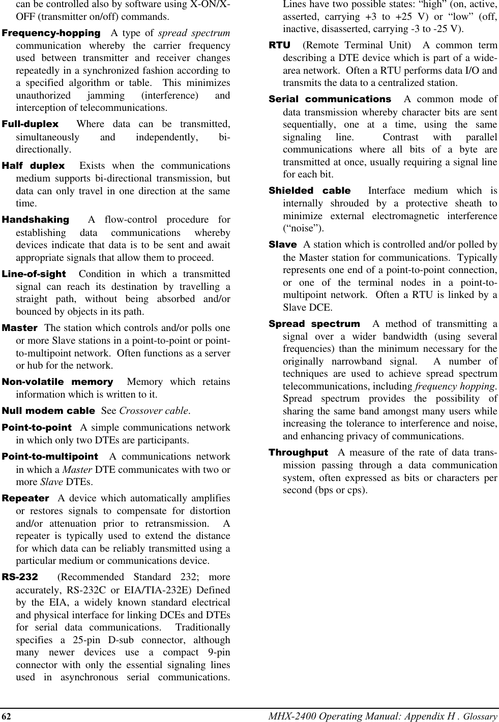 62 MHX-2400 Operating Manual: Appendix H . Glossarycan be controlled also by software using X-ON/X-OFF (transmitter on/off) commands.Frequency-hopping  A type of spread spectrumcommunication whereby the carrier frequencyused between transmitter and receiver changesrepeatedly in a synchronized fashion according toa specified algorithm or table.  This minimizesunauthorized jamming (interference) andinterception of telecommunications.Full-duplex  Where data can be transmitted,simultaneously and independently, bi-directionally.Half duplex  Exists when the communicationsmedium supports bi-directional transmission, butdata can only travel in one direction at the sametime.Handshaking  A flow-control procedure forestablishing data communications wherebydevices indicate that data is to be sent and awaitappropriate signals that allow them to proceed.Line-of-sight  Condition in which a transmittedsignal can reach its destination by travelling astraight path, without being absorbed and/orbounced by objects in its path.Master  The station which controls and/or polls oneor more Slave stations in a point-to-point or point-to-multipoint network.  Often functions as a serveror hub for the network.Non-volatile memory  Memory which retainsinformation which is written to it.Null modem cable  See Crossover cable.Point-to-point  A simple communications networkin which only two DTEs are participants.Point-to-multipoint  A communications networkin which a Master DTE communicates with two ormore Slave DTEs.Repeater  A device which automatically amplifiesor restores signals to compensate for distortionand/or attenuation prior to retransmission.  Arepeater is typically used to extend the distancefor which data can be reliably transmitted using aparticular medium or communications device.RS-232  (Recommended Standard 232; moreaccurately, RS-232C or EIA/TIA-232E) Definedby the EIA, a widely known standard electricaland physical interface for linking DCEs and DTEsfor serial data communications.  Traditionallyspecifies a 25-pin D-sub connector, althoughmany newer devices use a compact 9-pinconnector with only the essential signaling linesused in asynchronous serial communications.Lines have two possible states: “high” (on, active,asserted, carrying +3 to +25 V) or “low” (off,inactive, disasserted, carrying -3 to -25 V).RTU  (Remote Terminal Unit)  A common termdescribing a DTE device which is part of a wide-area network.  Often a RTU performs data I/O andtransmits the data to a centralized station.Serial communications  A common mode ofdata transmission whereby character bits are sentsequentially, one at a time, using the samesignaling line.  Contrast with parallelcommunications where all bits of a byte aretransmitted at once, usually requiring a signal linefor each bit.Shielded cable  Interface medium which isinternally shrouded by a protective sheath tominimize external electromagnetic interference(“noise”).Slave  A station which is controlled and/or polled bythe Master station for communications.  Typicallyrepresents one end of a point-to-point connection,or one of the terminal nodes in a point-to-multipoint network.  Often a RTU is linked by aSlave DCE.Spread spectrum  A method of transmitting asignal over a wider bandwidth (using severalfrequencies) than the minimum necessary for theoriginally narrowband signal.  A number oftechniques are used to achieve spread spectrumtelecommunications, including frequency hopping.Spread spectrum provides the possibility ofsharing the same band amongst many users whileincreasing the tolerance to interference and noise,and enhancing privacy of communications.Throughput  A measure of the rate of data trans-mission passing through a data communicationsystem, often expressed as bits or characters persecond (bps or cps).