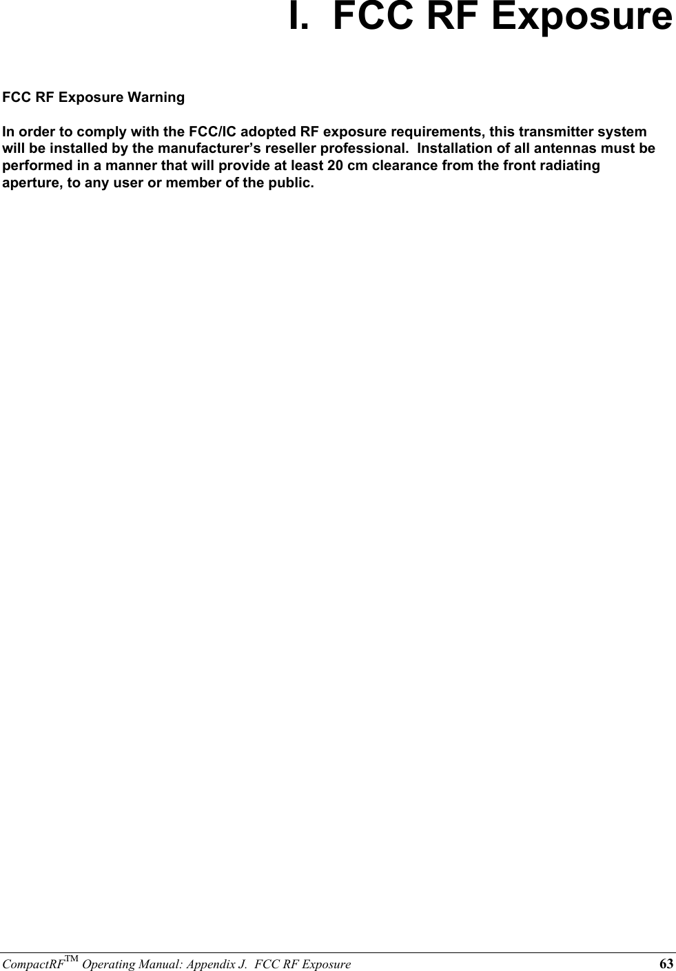 CompactRFTM Operating Manual: Appendix J.  FCC RF Exposure 63I.  FCC RF ExposureFCC RF Exposure WarningIn order to comply with the FCC/IC adopted RF exposure requirements, this transmitter systemwill be installed by the manufacturer’s reseller professional.  Installation of all antennas must beperformed in a manner that will provide at least 20 cm clearance from the front radiatingaperture, to any user or member of the public.