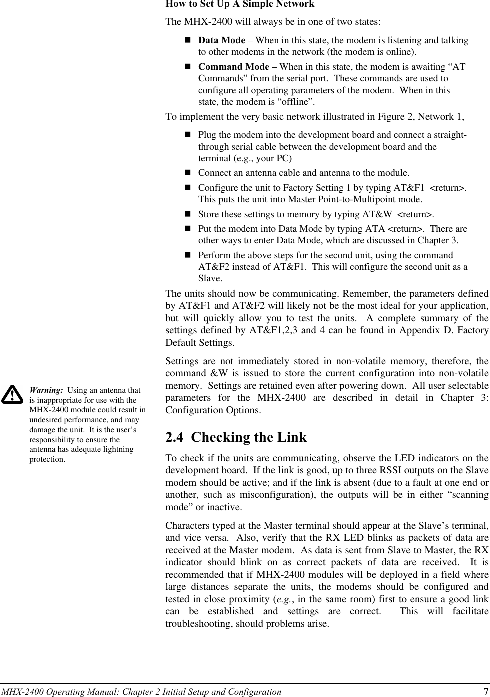 MHX-2400 Operating Manual: Chapter 2 Initial Setup and Configuration 7Warning:  Using an antenna thatis inappropriate for use with theMHX-2400 module could result inundesired performance, and maydamage the unit.  It is the user’sresponsibility to ensure theantenna has adequate lightningprotection.How to Set Up A Simple NetworkThe MHX-2400 will always be in one of two states:nData Mode – When in this state, the modem is listening and talkingto other modems in the network (the modem is online).nCommand Mode – When in this state, the modem is awaiting “ATCommands” from the serial port.  These commands are used toconfigure all operating parameters of the modem.  When in thisstate, the modem is “offline”.To implement the very basic network illustrated in Figure 2, Network 1,nPlug the modem into the development board and connect a straight-through serial cable between the development board and theterminal (e.g., your PC)nConnect an antenna cable and antenna to the module.nConfigure the unit to Factory Setting 1 by typing AT&amp;F1  &lt;return&gt;.This puts the unit into Master Point-to-Multipoint mode.nStore these settings to memory by typing AT&amp;W  &lt;return&gt;.nPut the modem into Data Mode by typing ATA &lt;return&gt;.  There areother ways to enter Data Mode, which are discussed in Chapter 3.nPerform the above steps for the second unit, using the commandAT&amp;F2 instead of AT&amp;F1.  This will configure the second unit as aSlave.The units should now be communicating. Remember, the parameters definedby AT&amp;F1 and AT&amp;F2 will likely not be the most ideal for your application,but will quickly allow you to test the units.  A complete summary of thesettings defined by AT&amp;F1,2,3 and 4 can be found in Appendix D. FactoryDefault Settings.Settings are not immediately stored in non-volatile memory, therefore, thecommand &amp;W is issued to store the current configuration into non-volatilememory.  Settings are retained even after powering down.  All user selectableparameters for the MHX-2400 are described in detail in Chapter 3:Configuration Options.2.4  Checking the LinkTo check if the units are communicating, observe the LED indicators on thedevelopment board.  If the link is good, up to three RSSI outputs on the Slavemodem should be active; and if the link is absent (due to a fault at one end oranother, such as misconfiguration), the outputs will be in either “scanningmode” or inactive.Characters typed at the Master terminal should appear at the Slave’s terminal,and vice versa.  Also, verify that the RX LED blinks as packets of data arereceived at the Master modem.  As data is sent from Slave to Master, the RXindicator should blink on as correct packets of data are received.  It isrecommended that if MHX-2400 modules will be deployed in a field wherelarge distances separate the units, the modems should be configured andtested in close proximity (e.g., in the same room) first to ensure a good linkcan be established and settings are correct.  This will facilitatetroubleshooting, should problems arise.