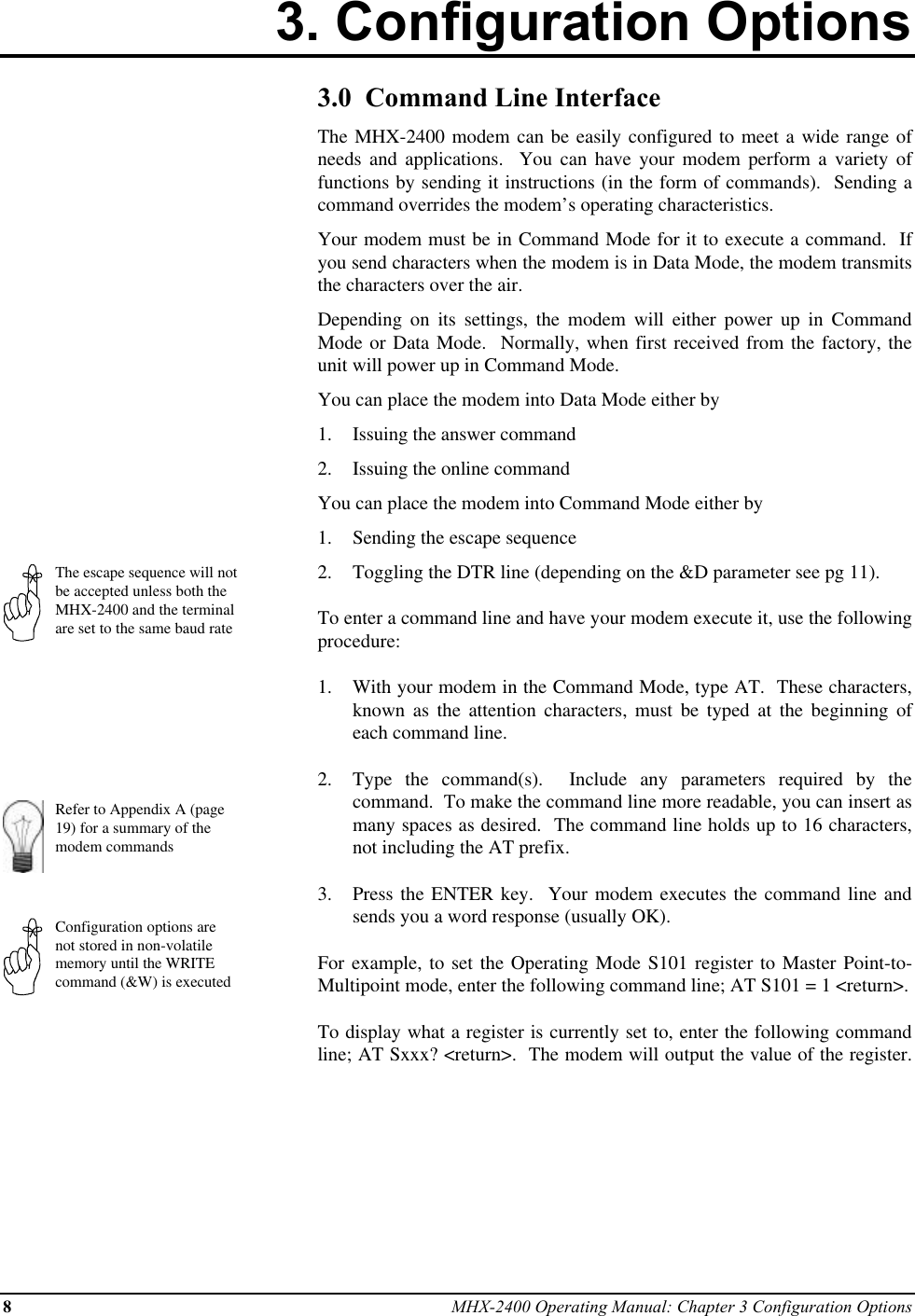 8MHX-2400 Operating Manual: Chapter 3 Configuration Options3. Configuration OptionsThe escape sequence will notbe accepted unless both theMHX-2400 and the terminalare set to the same baud rateRefer to Appendix A (page19) for a summary of themodem commandsConfiguration options arenot stored in non-volatilememory until the WRITEcommand (&amp;W) is executed3.0  Command Line InterfaceThe MHX-2400 modem can be easily configured to meet a wide range ofneeds and applications.  You can have your modem perform a variety offunctions by sending it instructions (in the form of commands).  Sending acommand overrides the modem’s operating characteristics.Your modem must be in Command Mode for it to execute a command.  Ifyou send characters when the modem is in Data Mode, the modem transmitsthe characters over the air.Depending on its settings, the modem will either power up in CommandMode or Data Mode.  Normally, when first received from the factory, theunit will power up in Command Mode.You can place the modem into Data Mode either by1.  Issuing the answer command2.  Issuing the online commandYou can place the modem into Command Mode either by1.  Sending the escape sequence2.  Toggling the DTR line (depending on the &amp;D parameter see pg 11).To enter a command line and have your modem execute it, use the followingprocedure:1.  With your modem in the Command Mode, type AT.  These characters,known as the attention characters, must be typed at the beginning ofeach command line.2.  Type the command(s).  Include any parameters required by thecommand.  To make the command line more readable, you can insert asmany spaces as desired.  The command line holds up to 16 characters,not including the AT prefix.3.  Press the ENTER key.  Your modem executes the command line andsends you a word response (usually OK).For example, to set the Operating Mode S101 register to Master Point-to-Multipoint mode, enter the following command line; AT S101 = 1 &lt;return&gt;.To display what a register is currently set to, enter the following commandline; AT Sxxx? &lt;return&gt;.  The modem will output the value of the register.