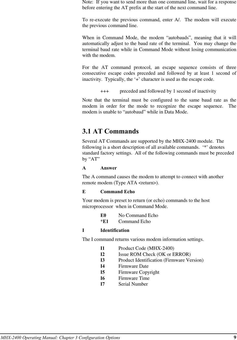 MHX-2400 Operating Manual: Chapter 3 Configuration Options 9Note:  If you want to send more than one command line, wait for a responsebefore entering the AT prefix at the start of the next command line.To re-execute the previous command, enter A/.  The modem will executethe previous command line.When in Command Mode, the modem “autobauds”, meaning that it willautomatically adjust to the baud rate of the terminal.  You may change theterminal baud rate while in Command Mode without losing communicationwith the modem.For the AT command protocol, an escape sequence consists of threeconsecutive escape codes preceded and followed by at least 1 second ofinactivity.  Typically, the ‘+’ character is used as the escape code.+++  preceded and followed by 1 second of inactivityNote that the terminal must be configured to the same baud rate as themodem in order for the mode to recognize the escape sequence.  Themodem is unable to “autobaud” while in Data Mode.3.1 AT CommandsSeveral AT Commands are supported by the MHX-2400 module.  Thefollowing is a short description of all available commands.  ‘*’ denotesstandard factory settings.  All of the following commands must be precededby “AT”AAnswerThe A command causes the modem to attempt to connect with anotherremote modem (Type ATA &lt;return&gt;).ECommand EchoYour modem is preset to return (or echo) commands to the hostmicroprocessor  when in Command Mode.E0 No Command Echo*E1 Command EchoIIdentificationThe I command returns various modem information settings.I1 Product Code (MHX-2400)I2 Issue ROM Check (OK or ERROR)I3 Product Identification (Firmware Version)I4 Firmware DateI5 Firmware CopyrightI6 Firmware TimeI7 Serial Number