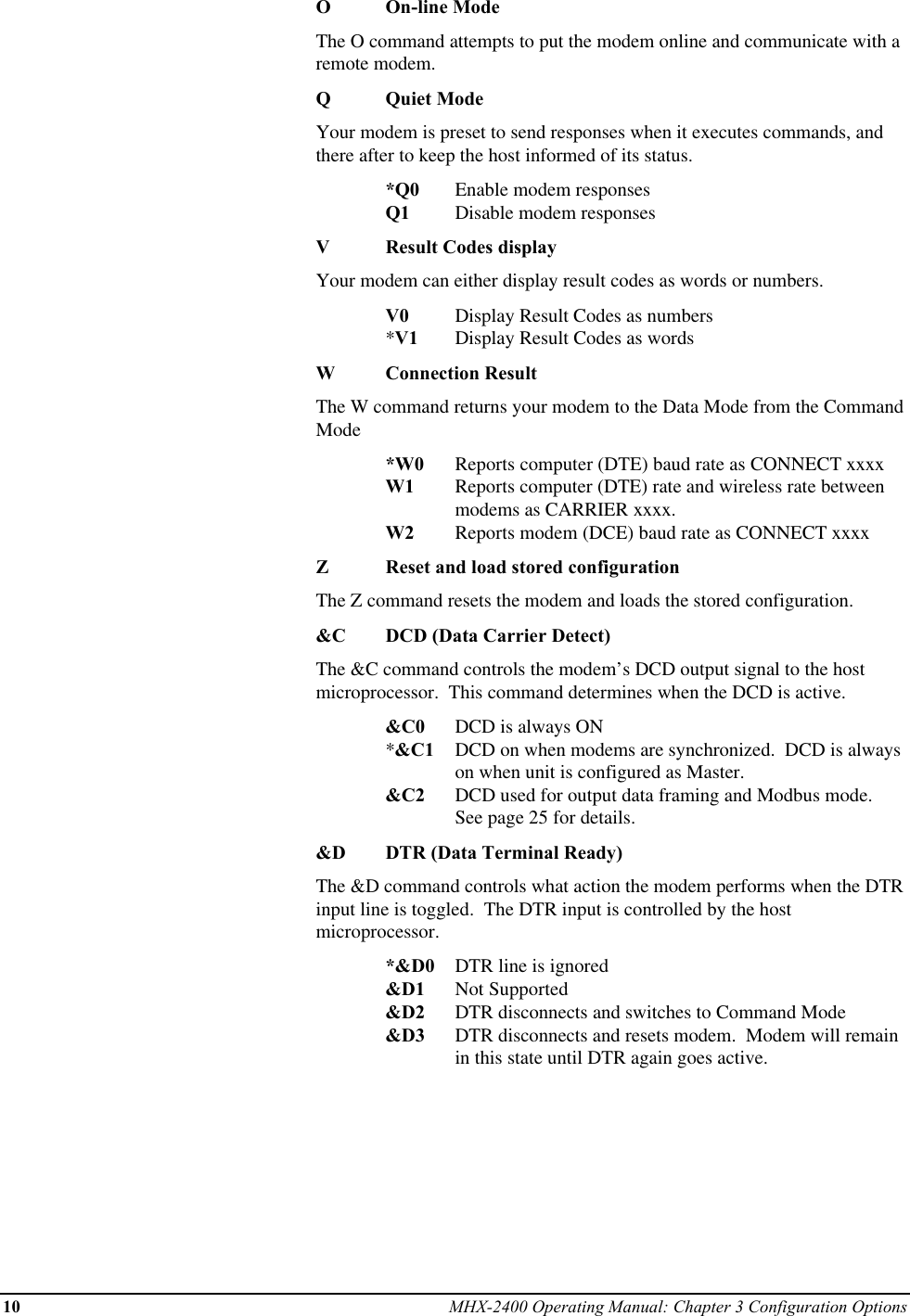 10 MHX-2400 Operating Manual: Chapter 3 Configuration OptionsOOn-line ModeThe O command attempts to put the modem online and communicate with aremote modem.QQuiet ModeYour modem is preset to send responses when it executes commands, andthere after to keep the host informed of its status.*Q0 Enable modem responsesQ1 Disable modem responsesVResult Codes displayYour modem can either display result codes as words or numbers.V0 Display Result Codes as numbers*V1 Display Result Codes as wordsWConnection ResultThe W command returns your modem to the Data Mode from the CommandMode*W0 Reports computer (DTE) baud rate as CONNECT xxxxW1 Reports computer (DTE) rate and wireless rate between modems as CARRIER xxxx.W2 Reports modem (DCE) baud rate as CONNECT xxxxZReset and load stored configurationThe Z command resets the modem and loads the stored configuration.&amp;C DCD (Data Carrier Detect)The &amp;C command controls the modem’s DCD output signal to the hostmicroprocessor.  This command determines when the DCD is active.&amp;C0 DCD is always ON*&amp;C1 DCD on when modems are synchronized.  DCD is alwayson when unit is configured as Master.&amp;C2 DCD used for output data framing and Modbus mode.See page 25 for details.&amp;D DTR (Data Terminal Ready)The &amp;D command controls what action the modem performs when the DTRinput line is toggled.  The DTR input is controlled by the hostmicroprocessor.*&amp;D0 DTR line is ignored&amp;D1 Not Supported&amp;D2 DTR disconnects and switches to Command Mode&amp;D3 DTR disconnects and resets modem.  Modem will remainin this state until DTR again goes active.