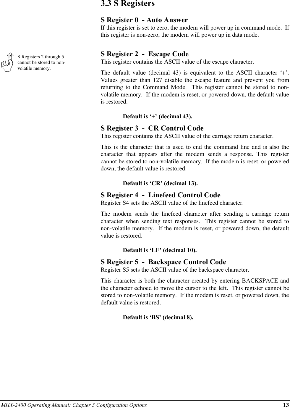 MHX-2400 Operating Manual: Chapter 3 Configuration Options 13S Registers 2 through 5cannot be stored to non-volatile memory.3.3  S RegistersS Register 0  - Auto AnswerIf this register is set to zero, the modem will power up in command mode.  Ifthis register is non-zero, the modem will power up in data mode.S Register 2  -  Escape CodeThis register contains the ASCII value of the escape character.The default value (decimal 43) is equivalent to the ASCII character ‘+’.Values greater than 127 disable the escape feature and prevent you fromreturning to the Command Mode.  This register cannot be stored to non-volatile memory.  If the modem is reset, or powered down, the default valueis restored.Default is ‘+’ (decimal 43).S Register 3  -  CR Control CodeThis register contains the ASCII value of the carriage return character.This is the character that is used to end the command line and is also thecharacter that appears after the modem sends a response. This registercannot be stored to non-volatile memory.  If the modem is reset, or powereddown, the default value is restored.Default is ‘CR’ (decimal 13).S Register 4  -  Linefeed Control CodeRegister S4 sets the ASCII value of the linefeed character.The modem sends the linefeed character after sending a carriage returncharacter when sending text responses.  This register cannot be stored tonon-volatile memory.  If the modem is reset, or powered down, the defaultvalue is restored.Default is ‘LF’ (decimal 10).S Register 5  -  Backspace Control CodeRegister S5 sets the ASCII value of the backspace character.This character is both the character created by entering BACKSPACE andthe character echoed to move the cursor to the left.  This register cannot bestored to non-volatile memory.  If the modem is reset, or powered down, thedefault value is restored.Default is ‘BS’ (decimal 8).