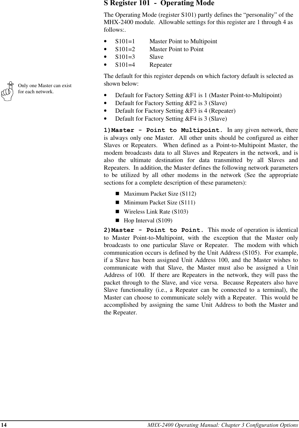 14 MHX-2400 Operating Manual: Chapter 3 Configuration OptionsOnly one Master can existfor each network.S Register 101  -  Operating ModeThe Operating Mode (register S101) partly defines the “personality” of theMHX-2400 module.  Allowable settings for this register are 1 through 4 asfollows:.•  S101=1 Master Point to Multipoint•  S101=2 Master Point to Point•  S101=3 Slave•  S101=4 RepeaterThe default for this register depends on which factory default is selected asshown below:•  Default for Factory Setting &amp;F1 is 1 (Master Point-to-Multipoint)•  Default for Factory Setting &amp;F2 is 3 (Slave)•  Default for Factory Setting &amp;F3 is 4 (Repeater)•  Default for Factory Setting &amp;F4 is 3 (Slave)1)Master - Point to Multipoint.  In any given network, thereis always only one Master.  All other units should be configured as eitherSlaves or Repeaters.  When defined as a Point-to-Multipoint Master, themodem broadcasts data to all Slaves and Repeaters in the network, and isalso the ultimate destination for data transmitted by all Slaves andRepeaters.  In addition, the Master defines the following network parametersto be utilized by all other modems in the network (See the appropriatesections for a complete description of these parameters):nMaximum Packet Size (S112)nMinimum Packet Size (S111)nWireless Link Rate (S103)nHop Interval (S109)2)Master - Point to Point.  This mode of operation is identicalto Master Point-to-Multipoint, with the exception that the Master onlybroadcasts to one particular Slave or Repeater.  The modem with whichcommunication occurs is defined by the Unit Address (S105).  For example,if a Slave has been assigned Unit Address 100, and the Master wishes tocommunicate with that Slave, the Master must also be assigned a UnitAddress of 100.  If there are Repeaters in the network, they will pass thepacket through to the Slave, and vice versa.  Because Repeaters also haveSlave functionality (i.e., a Repeater can be connected to a terminal), theMaster can choose to communicate solely with a Repeater.  This would beaccomplished by assigning the same Unit Address to both the Master andthe Repeater.