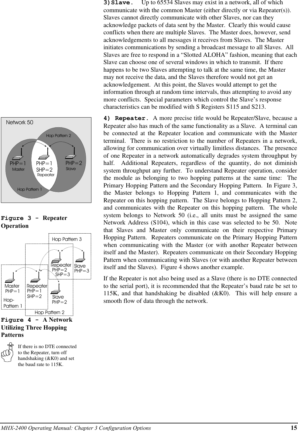 MHX-2400 Operating Manual: Chapter 3 Configuration Options 15PHP=1 PHP=2PHP=1SHP=2MasterRepeaterSlaveNetwork 50Hop Pattern 1Hop Pattern 2Figure 3 - RepeaterOperationMaster RepeaterSlaveRepeaterSlavePHP=1 PHP=1SHP=2PHP=2PHP=2SHP=3 PHP=3Hop-Pattern 1Hop Pattern 2Hop Pattern 3Figure 4 - A NetworkUtilizing Three HoppingPatternsIf there is no DTE connectedto the Repeater, turn offhandshaking (&amp;K0) and setthe baud rate to 115K.3)Slave.  Up to 65534 Slaves may exist in a network, all of whichcommunicate with the common Master (either directly or via Repeater(s)).Slaves cannot directly communicate with other Slaves, nor can theyacknowledge packets of data sent by the Master.  Clearly this would causeconflicts when there are multiple Slaves.  The Master does, however, sendacknowledgements to all messages it receives from Slaves.  The Masterinitiates communications by sending a broadcast message to all Slaves.  AllSlaves are free to respond in a “Slotted ALOHA” fashion, meaning that eachSlave can choose one of several windows in which to transmit.  If therehappens to be two Slaves attempting to talk at the same time, the Mastermay not receive the data, and the Slaves therefore would not get anacknowledgement.  At this point, the Slaves would attempt to get theinformation through at random time intervals, thus attempting to avoid anymore conflicts.  Special parameters which control the Slave’s responsecharacteristics can be modified with S Registers S115 and S213.4) Repeater.  A more precise title would be Repeater/Slave, because aRepeater also has much of the same functionality as a Slave.  A terminal canbe connected at the Repeater location and communicate with the Masterterminal.  There is no restriction to the number of Repeaters in a network,allowing for communication over virtually limitless distances.  The presenceof one Repeater in a network automatically degrades system throughput byhalf.  Additional Repeaters, regardless of the quantity, do not diminishsystem throughput any further.  To understand Repeater operation, considerthe module as belonging to two hopping patterns at the same time:  ThePrimary Hopping Pattern and the Secondary Hopping Pattern.  In Figure 3,the Master belongs to Hopping Pattern 1, and communicates with theRepeater on this hopping pattern.  The Slave belongs to Hopping Pattern 2,and communicates with the Repeater on this hopping pattern.  The wholesystem belongs to Network 50 (i.e., all units must be assigned the sameNetwork Address (S104), which in this case was selected to be 50.  Notethat Slaves and Master only communicate on their respective PrimaryHopping Pattern.  Repeaters communicate on the Primary Hopping Patternwhen communicating with the Master (or with another Repeater betweenitself and the Master).  Repeaters communicate on their Secondary HoppingPattern when communicating with Slaves (or with another Repeater betweenitself and the Slaves).  Figure 4 shows another example.If the Repeater is not also being used as a Slave (there is no DTE connectedto the serial port), it is recommended that the Repeater’s baud rate be set to115K, and that handshaking be disabled (&amp;K0).  This will help ensure asmooth flow of data through the network.