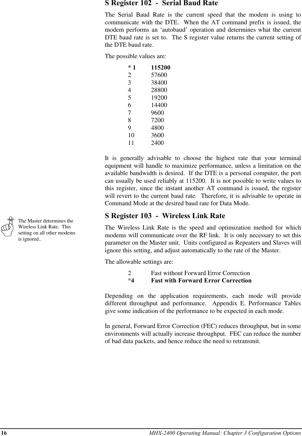 16 MHX-2400 Operating Manual: Chapter 3 Configuration OptionsThe Master determines theWireless Link Rate.  Thissetting on all other modemsis ignored..S Register 102  -  Serial Baud RateThe Serial Baud Rate is the current speed that the modem is using tocommunicate with the DTE.  When the AT command prefix is issued, themodem performs an ‘autobaud’ operation and determines what the currentDTE baud rate is set to.  The S register value returns the current setting ofthe DTE baud rate.The possible values are:* 1 1152002 576003 384004 288005 192006 144007 96008 72009 480010 360011 2400It is generally advisable to choose the highest rate that your terminalequipment will handle to maximize performance, unless a limitation on theavailable bandwidth is desired.  If the DTE is a personal computer, the portcan usually be used reliably at 115200.  It is not possible to write values tothis register, since the instant another AT command is issued, the registerwill revert to the current baud rate.  Therefore, it is advisable to operate inCommand Mode at the desired baud rate for Data Mode.S Register 103  -  Wireless Link RateThe Wireless Link Rate is the speed and optimization method for whichmodems will communicate over the RF link.  It is only necessary to set thisparameter on the Master unit.  Units configured as Repeaters and Slaves willignore this setting, and adjust automatically to the rate of the Master.The allowable settings are:2Fast without Forward Error Correction*4Fast with Forward Error CorrectionDepending on the application requirements, each mode will providedifferent throughput and performance.  Appendix E. Performance Tablesgive some indication of the performance to be expected in each mode.In general, Forward Error Correction (FEC) reduces throughput, but in someenvironments will actually increase throughput.  FEC can reduce the numberof bad data packets, and hence reduce the need to retransmit.