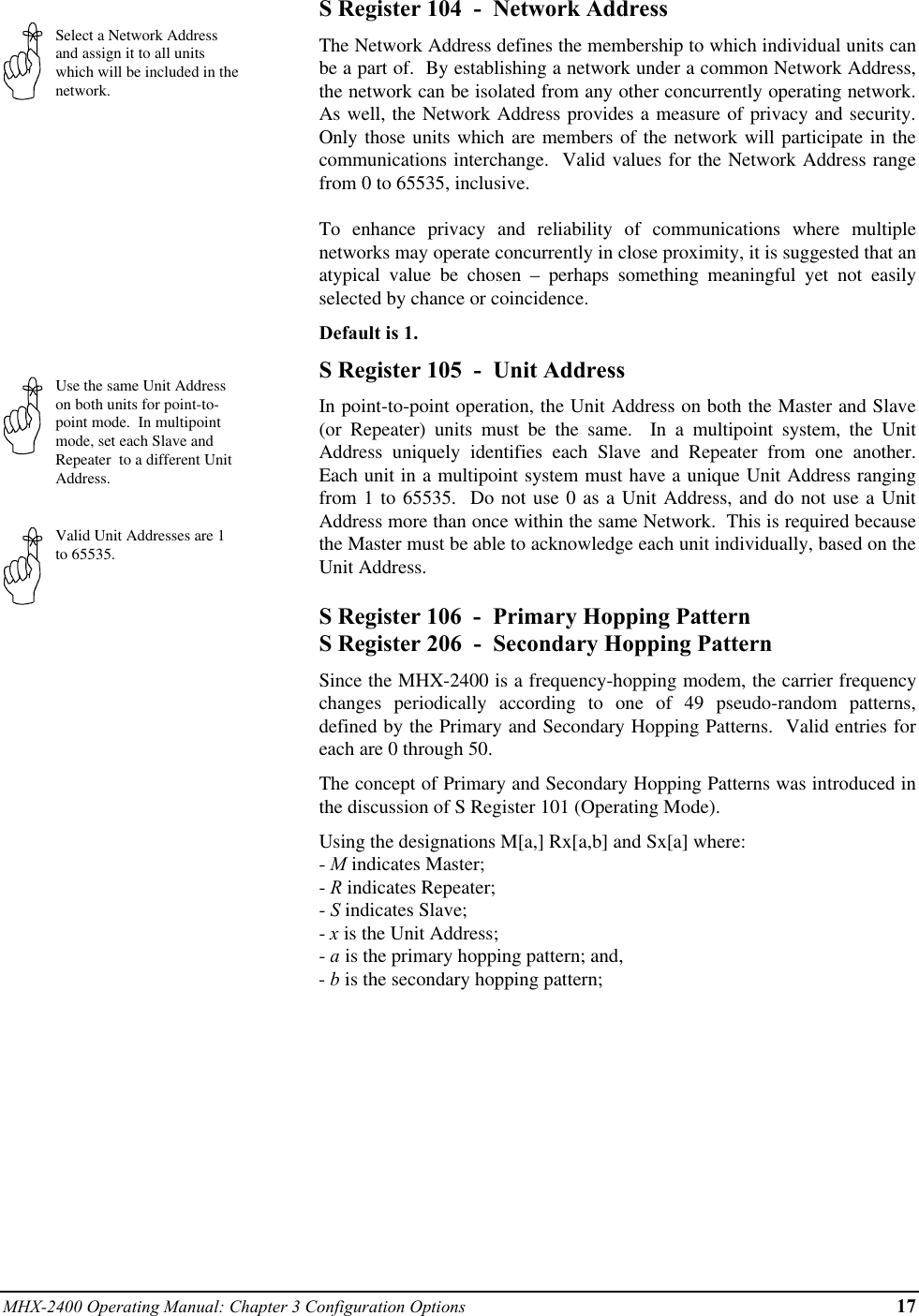 MHX-2400 Operating Manual: Chapter 3 Configuration Options 17Select a Network Addressand assign it to all unitswhich will be included in thenetwork.Use the same Unit Addresson both units for point-to-point mode.  In multipointmode, set each Slave andRepeater  to a different UnitAddress.Valid Unit Addresses are 1to 65535.S Register 104  -  Network AddressThe Network Address defines the membership to which individual units canbe a part of.  By establishing a network under a common Network Address,the network can be isolated from any other concurrently operating network.As well, the Network Address provides a measure of privacy and security.Only those units which are members of the network will participate in thecommunications interchange.  Valid values for the Network Address rangefrom 0 to 65535, inclusive.To enhance privacy and reliability of communications where multiplenetworks may operate concurrently in close proximity, it is suggested that anatypical value be chosen – perhaps something meaningful yet not easilyselected by chance or coincidence.Default is 1.S Register 105  -  Unit AddressIn point-to-point operation, the Unit Address on both the Master and Slave(or Repeater) units must be the same.  In a multipoint system, the UnitAddress uniquely identifies each Slave and Repeater from one another.Each unit in a multipoint system must have a unique Unit Address rangingfrom 1 to 65535.  Do not use 0 as a Unit Address, and do not use a UnitAddress more than once within the same Network.  This is required becausethe Master must be able to acknowledge each unit individually, based on theUnit Address.S Register 106  -  Primary Hopping PatternS Register 206  -  Secondary Hopping PatternSince the MHX-2400 is a frequency-hopping modem, the carrier frequencychanges periodically according to one of 49 pseudo-random patterns,defined by the Primary and Secondary Hopping Patterns.  Valid entries foreach are 0 through 50.The concept of Primary and Secondary Hopping Patterns was introduced inthe discussion of S Register 101 (Operating Mode).Using the designations M[a,] Rx[a,b] and Sx[a] where:- M indicates Master;- R indicates Repeater;- S indicates Slave;- x is the Unit Address;- a is the primary hopping pattern; and,- b is the secondary hopping pattern;