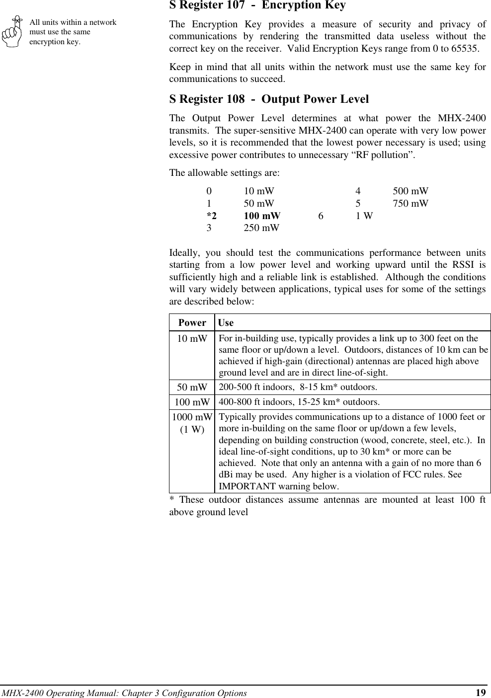 MHX-2400 Operating Manual: Chapter 3 Configuration Options 19All units within a networkmust use the sameencryption key.S Register 107  -  Encryption KeyThe Encryption Key provides a measure of security and privacy ofcommunications by rendering the transmitted data useless without thecorrect key on the receiver.  Valid Encryption Keys range from 0 to 65535.Keep in mind that all units within the network must use the same key forcommunications to succeed.S Register 108  -  Output Power LevelThe Output Power Level determines at what power the MHX-2400transmits.  The super-sensitive MHX-2400 can operate with very low powerlevels, so it is recommended that the lowest power necessary is used; usingexcessive power contributes to unnecessary “RF pollution”.The allowable settings are:010 mW 4500 mW150 mW 5750 mW*2 100 mW 61 W3250 mWIdeally, you should test the communications performance between unitsstarting from a low power level and working upward until the RSSI issufficiently high and a reliable link is established.  Although the conditionswill vary widely between applications, typical uses for some of the settingsare described below:Power  Use10 mW For in-building use, typically provides a link up to 300 feet on thesame floor or up/down a level.  Outdoors, distances of 10 km can beachieved if high-gain (directional) antennas are placed high aboveground level and are in direct line-of-sight.50 mW 200-500 ft indoors,  8-15 km* outdoors.100 mW 400-800 ft indoors, 15-25 km* outdoors.1000 mW(1 W)Typically provides communications up to a distance of 1000 feet ormore in-building on the same floor or up/down a few levels,depending on building construction (wood, concrete, steel, etc.).  Inideal line-of-sight conditions, up to 30 km* or more can beachieved.  Note that only an antenna with a gain of no more than 6dBi may be used.  Any higher is a violation of FCC rules. SeeIMPORTANT warning below.* These outdoor distances assume antennas are mounted at least 100 ftabove ground level