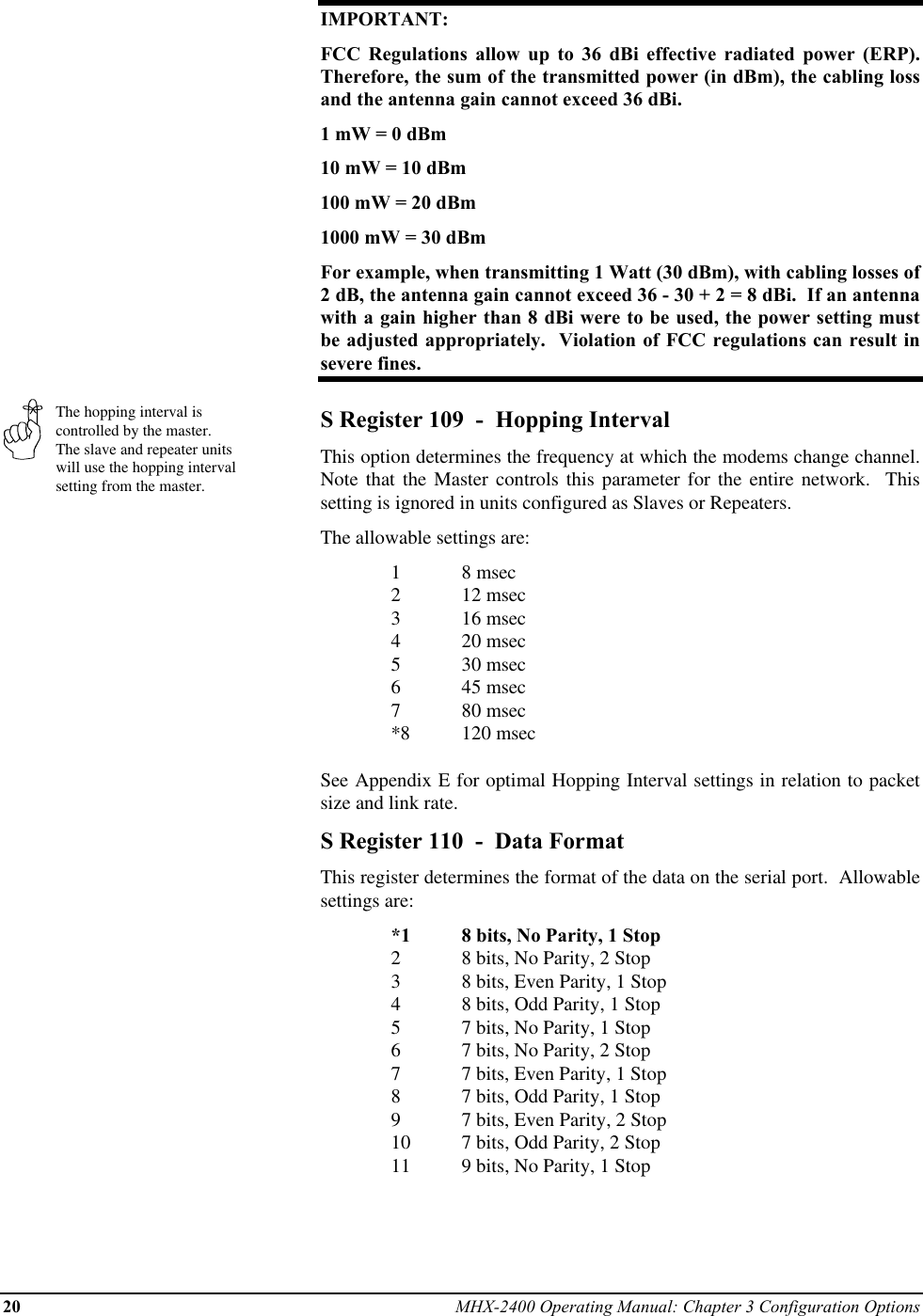 20 MHX-2400 Operating Manual: Chapter 3 Configuration OptionsThe hopping interval iscontrolled by the master.The slave and repeater unitswill use the hopping intervalsetting from the master.IMPORTANT:FCC Regulations allow up to 36 dBi effective radiated power (ERP).Therefore, the sum of the transmitted power (in dBm), the cabling lossand the antenna gain cannot exceed 36 dBi.1 mW = 0 dBm10 mW = 10 dBm100 mW = 20 dBm1000 mW = 30 dBmFor example, when transmitting 1 Watt (30 dBm), with cabling losses of2 dB, the antenna gain cannot exceed 36 - 30 + 2 = 8 dBi.  If an antennawith a gain higher than 8 dBi were to be used, the power setting mustbe adjusted appropriately.  Violation of FCC regulations can result insevere fines.S Register 109  -  Hopping IntervalThis option determines the frequency at which the modems change channel.Note that the Master controls this parameter for the entire network.  Thissetting is ignored in units configured as Slaves or Repeaters.The allowable settings are:18 msec212 msec316 msec420 msec530 msec645 msec780 msec*8 120 msecSee Appendix E for optimal Hopping Interval settings in relation to packetsize and link rate.S Register 110  -  Data FormatThis register determines the format of the data on the serial port.  Allowablesettings are:*1 8 bits, No Parity, 1 Stop28 bits, No Parity, 2 Stop38 bits, Even Parity, 1 Stop48 bits, Odd Parity, 1 Stop57 bits, No Parity, 1 Stop67 bits, No Parity, 2 Stop77 bits, Even Parity, 1 Stop87 bits, Odd Parity, 1 Stop97 bits, Even Parity, 2 Stop10 7 bits, Odd Parity, 2 Stop11 9 bits, No Parity, 1 Stop