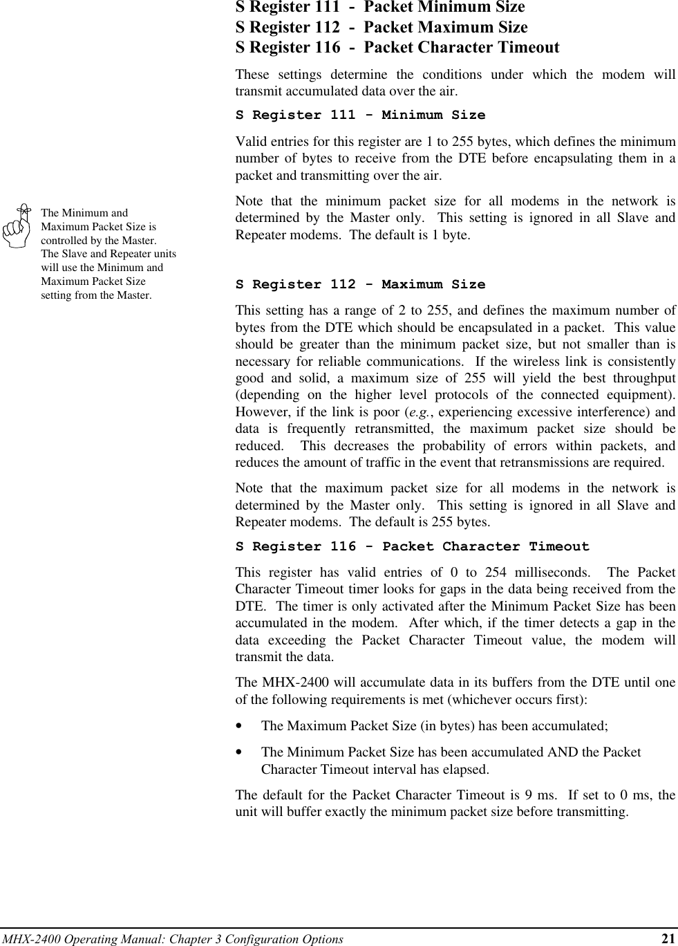 MHX-2400 Operating Manual: Chapter 3 Configuration Options 21The Minimum andMaximum Packet Size iscontrolled by the Master.The Slave and Repeater unitswill use the Minimum andMaximum Packet Sizesetting from the Master.S Register 111  -  Packet Minimum SizeS Register 112  -  Packet Maximum SizeS Register 116  -  Packet Character TimeoutThese settings determine the conditions under which the modem willtransmit accumulated data over the air.S Register 111 - Minimum SizeValid entries for this register are 1 to 255 bytes, which defines the minimumnumber of bytes to receive from the DTE before encapsulating them in apacket and transmitting over the air.Note that the minimum packet size for all modems in the network isdetermined by the Master only.  This setting is ignored in all Slave andRepeater modems.  The default is 1 byte.S Register 112 - Maximum SizeThis setting has a range of 2 to 255, and defines the maximum number ofbytes from the DTE which should be encapsulated in a packet.  This valueshould be greater than the minimum packet size, but not smaller than isnecessary for reliable communications.  If the wireless link is consistentlygood and solid, a maximum size of 255 will yield the best throughput(depending on the higher level protocols of the connected equipment).However, if the link is poor (e.g., experiencing excessive interference) anddata is frequently retransmitted, the maximum packet size should bereduced.  This decreases the probability of errors within packets, andreduces the amount of traffic in the event that retransmissions are required.Note that the maximum packet size for all modems in the network isdetermined by the Master only.  This setting is ignored in all Slave andRepeater modems.  The default is 255 bytes.S Register 116 - Packet Character TimeoutThis register has valid entries of 0 to 254 milliseconds.  The PacketCharacter Timeout timer looks for gaps in the data being received from theDTE.  The timer is only activated after the Minimum Packet Size has beenaccumulated in the modem.  After which, if the timer detects a gap in thedata exceeding the Packet Character Timeout value, the modem willtransmit the data.The MHX-2400 will accumulate data in its buffers from the DTE until oneof the following requirements is met (whichever occurs first):•  The Maximum Packet Size (in bytes) has been accumulated;•  The Minimum Packet Size has been accumulated AND the PacketCharacter Timeout interval has elapsed.The default for the Packet Character Timeout is 9 ms.  If set to 0 ms, theunit will buffer exactly the minimum packet size before transmitting.