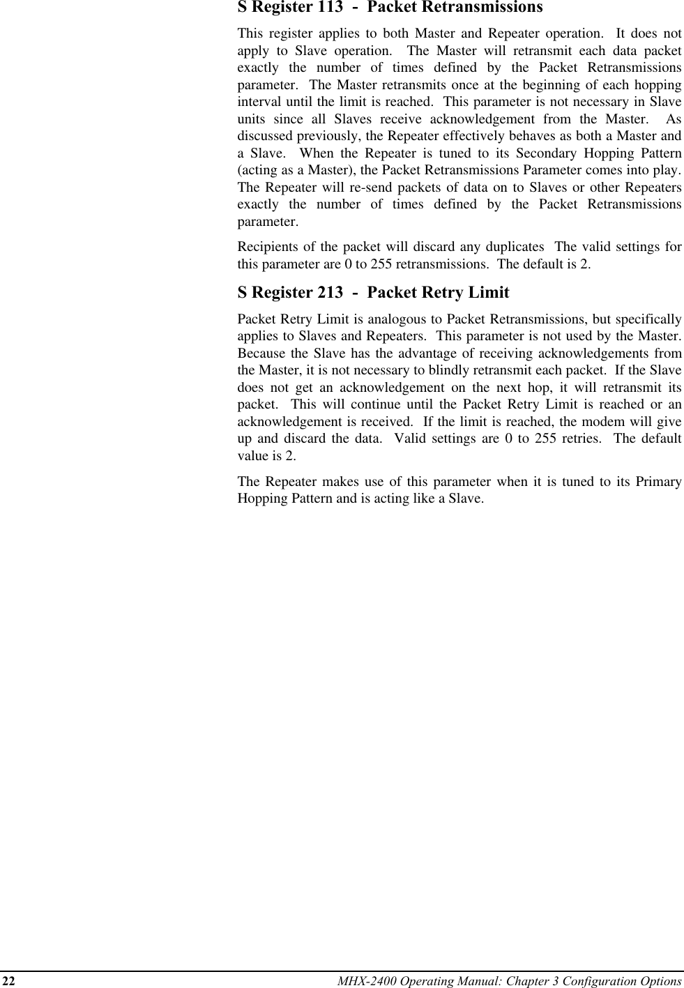 22 MHX-2400 Operating Manual: Chapter 3 Configuration OptionsS Register 113  -  Packet RetransmissionsThis register applies to both Master and Repeater operation.  It does notapply to Slave operation.  The Master will retransmit each data packetexactly the number of times defined by the Packet Retransmissionsparameter.  The Master retransmits once at the beginning of each hoppinginterval until the limit is reached.  This parameter is not necessary in Slaveunits since all Slaves receive acknowledgement from the Master.  Asdiscussed previously, the Repeater effectively behaves as both a Master anda Slave.  When the Repeater is tuned to its Secondary Hopping Pattern(acting as a Master), the Packet Retransmissions Parameter comes into play.The Repeater will re-send packets of data on to Slaves or other Repeatersexactly the number of times defined by the Packet Retransmissionsparameter.Recipients of the packet will discard any duplicates  The valid settings forthis parameter are 0 to 255 retransmissions.  The default is 2.S Register 213  -  Packet Retry LimitPacket Retry Limit is analogous to Packet Retransmissions, but specificallyapplies to Slaves and Repeaters.  This parameter is not used by the Master.Because the Slave has the advantage of receiving acknowledgements fromthe Master, it is not necessary to blindly retransmit each packet.  If the Slavedoes not get an acknowledgement on the next hop, it will retransmit itspacket.  This will continue until the Packet Retry Limit is reached or anacknowledgement is received.  If the limit is reached, the modem will giveup and discard the data.  Valid settings are 0 to 255 retries.  The defaultvalue is 2.The Repeater makes use of this parameter when it is tuned to its PrimaryHopping Pattern and is acting like a Slave.