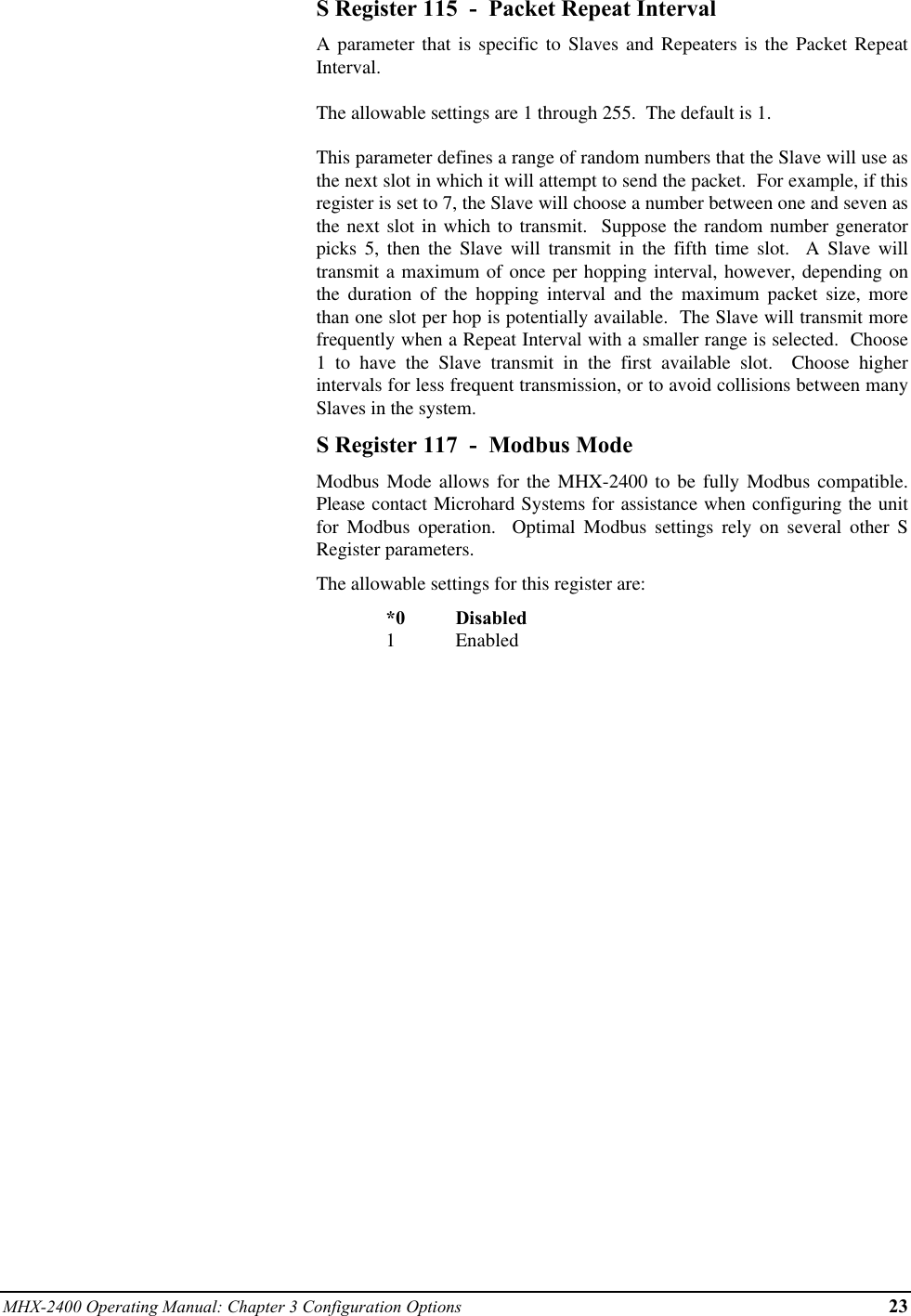 MHX-2400 Operating Manual: Chapter 3 Configuration Options 23S Register 115  -  Packet Repeat IntervalA parameter that is specific to Slaves and Repeaters is the Packet RepeatInterval.The allowable settings are 1 through 255.  The default is 1.This parameter defines a range of random numbers that the Slave will use asthe next slot in which it will attempt to send the packet.  For example, if thisregister is set to 7, the Slave will choose a number between one and seven asthe next slot in which to transmit.  Suppose the random number generatorpicks 5, then the Slave will transmit in the fifth time slot.  A Slave willtransmit a maximum of once per hopping interval, however, depending onthe duration of the hopping interval and the maximum packet size, morethan one slot per hop is potentially available.  The Slave will transmit morefrequently when a Repeat Interval with a smaller range is selected.  Choose1 to have the Slave transmit in the first available slot.  Choose higherintervals for less frequent transmission, or to avoid collisions between manySlaves in the system.S Register 117  -  Modbus ModeModbus Mode allows for the MHX-2400 to be fully Modbus compatible.Please contact Microhard Systems for assistance when configuring the unitfor  Modbus operation.  Optimal Modbus settings rely on several other SRegister parameters.The allowable settings for this register are:*0 Disabled1Enabled