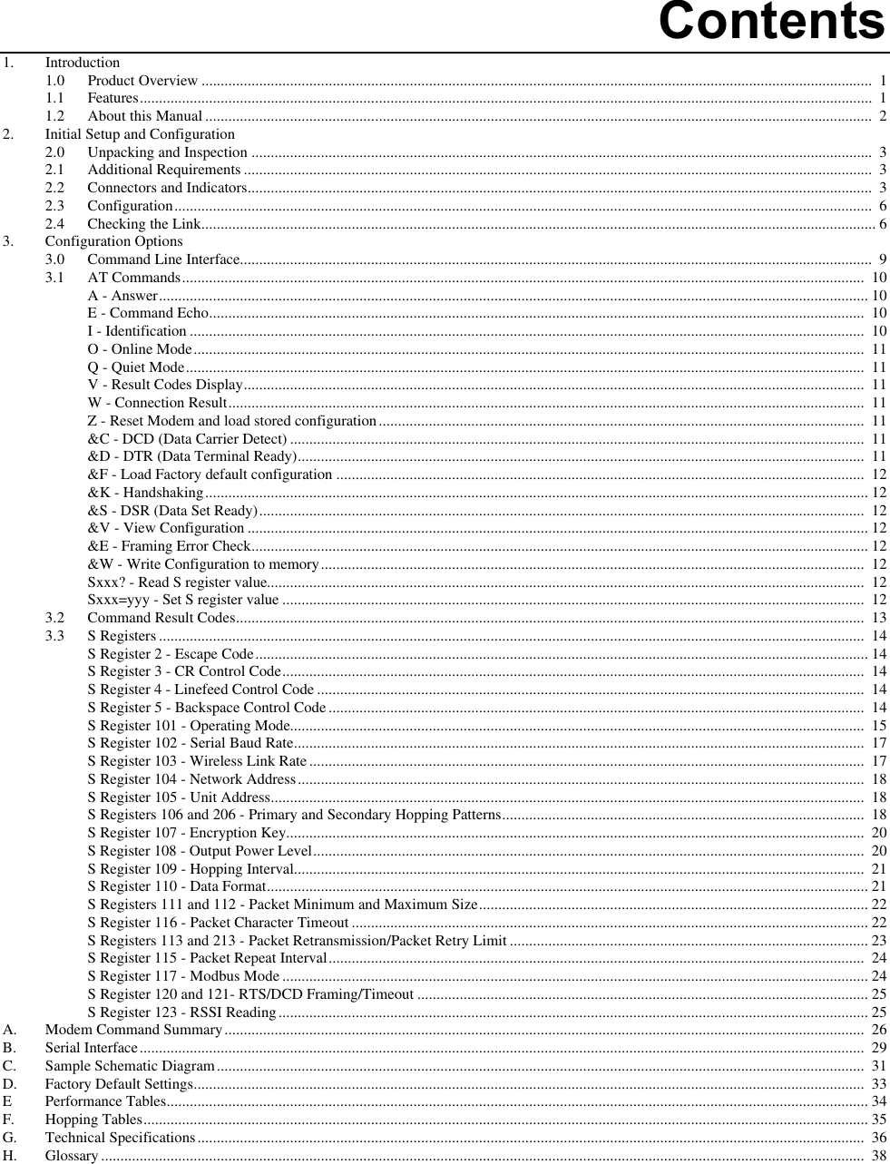 Contents1. Introduction1.0 Product Overview ..............................................................................................................................................................................  11.1 Features..............................................................................................................................................................................................  11.2 About this Manual .............................................................................................................................................................................  22. Initial Setup and Configuration2.0 Unpacking and Inspection .................................................................................................................................................................  32.1 Additional Requirements ...................................................................................................................................................................  32.2 Connectors and Indicators..................................................................................................................................................................  32.3 Configuration.....................................................................................................................................................................................  62.4 Checking the Link............................................................................................................................................................................... 63. Configuration Options3.0 Command Line Interface....................................................................................................................................................................  93.1 AT Commands.................................................................................................................................................................................  10A - Answer........................................................................................................................................................................................ 10E - Command Echo..........................................................................................................................................................................  10I - Identification ...............................................................................................................................................................................  10O - Online Mode..............................................................................................................................................................................  11Q - Quiet Mode................................................................................................................................................................................  11V - Result Codes Display.................................................................................................................................................................  11W - Connection Result.....................................................................................................................................................................  11Z - Reset Modem and load stored configuration..............................................................................................................................  11&amp;C - DCD (Data Carrier Detect) .....................................................................................................................................................  11&amp;D - DTR (Data Terminal Ready)...................................................................................................................................................  11&amp;F - Load Factory default configuration .........................................................................................................................................  12&amp;K - Handshaking............................................................................................................................................................................ 12&amp;S - DSR (Data Set Ready).............................................................................................................................................................  12&amp;V - View Configuration ................................................................................................................................................................. 12&amp;E - Framing Error Check................................................................................................................................................................ 12&amp;W - Write Configuration to memory.............................................................................................................................................  12Sxxx? - Read S register value...........................................................................................................................................................  12Sxxx=yyy - Set S register value .......................................................................................................................................................  123.2 Command Result Codes...................................................................................................................................................................  133.3 S Registers .......................................................................................................................................................................................  14S Register 2 - Escape Code............................................................................................................................................................... 14S Register 3 - CR Control Code.......................................................................................................................................................  14S Register 4 - Linefeed Control Code ..............................................................................................................................................  14S Register 5 - Backspace Control Code ...........................................................................................................................................  14S Register 101 - Operating Mode.....................................................................................................................................................  15S Register 102 - Serial Baud Rate....................................................................................................................................................  17S Register 103 - Wireless Link Rate ................................................................................................................................................  17S Register 104 - Network Address...................................................................................................................................................  18S Register 105 - Unit Address..........................................................................................................................................................  18S Registers 106 and 206 - Primary and Secondary Hopping Patterns..............................................................................................  18S Register 107 - Encryption Key......................................................................................................................................................  20S Register 108 - Output Power Level...............................................................................................................................................  20S Register 109 - Hopping Interval....................................................................................................................................................  21S Register 110 - Data Format............................................................................................................................................................ 21S Registers 111 and 112 - Packet Minimum and Maximum Size..................................................................................................... 22S Register 116 - Packet Character Timeout ...................................................................................................................................... 22S Registers 113 and 213 - Packet Retransmission/Packet Retry Limit ............................................................................................. 23S Register 115 - Packet Repeat Interval...........................................................................................................................................  24S Register 117 - Modbus Mode ........................................................................................................................................................ 24S Register 120 and 121- RTS/DCD Framing/Timeout ..................................................................................................................... 25S Register 123 - RSSI Reading......................................................................................................................................................... 25A. Modem Command Summary......................................................................................................................................................................  26B. Serial Interface............................................................................................................................................................................................  29C. Sample Schematic Diagram........................................................................................................................................................................  31D. Factory Default Settings..............................................................................................................................................................................  33EPerformance Tables...................................................................................................................................................................................... 34F. Hopping Tables............................................................................................................................................................................................ 35G. Technical Specifications.............................................................................................................................................................................  36H. Glossary ......................................................................................................................................................................................................  38