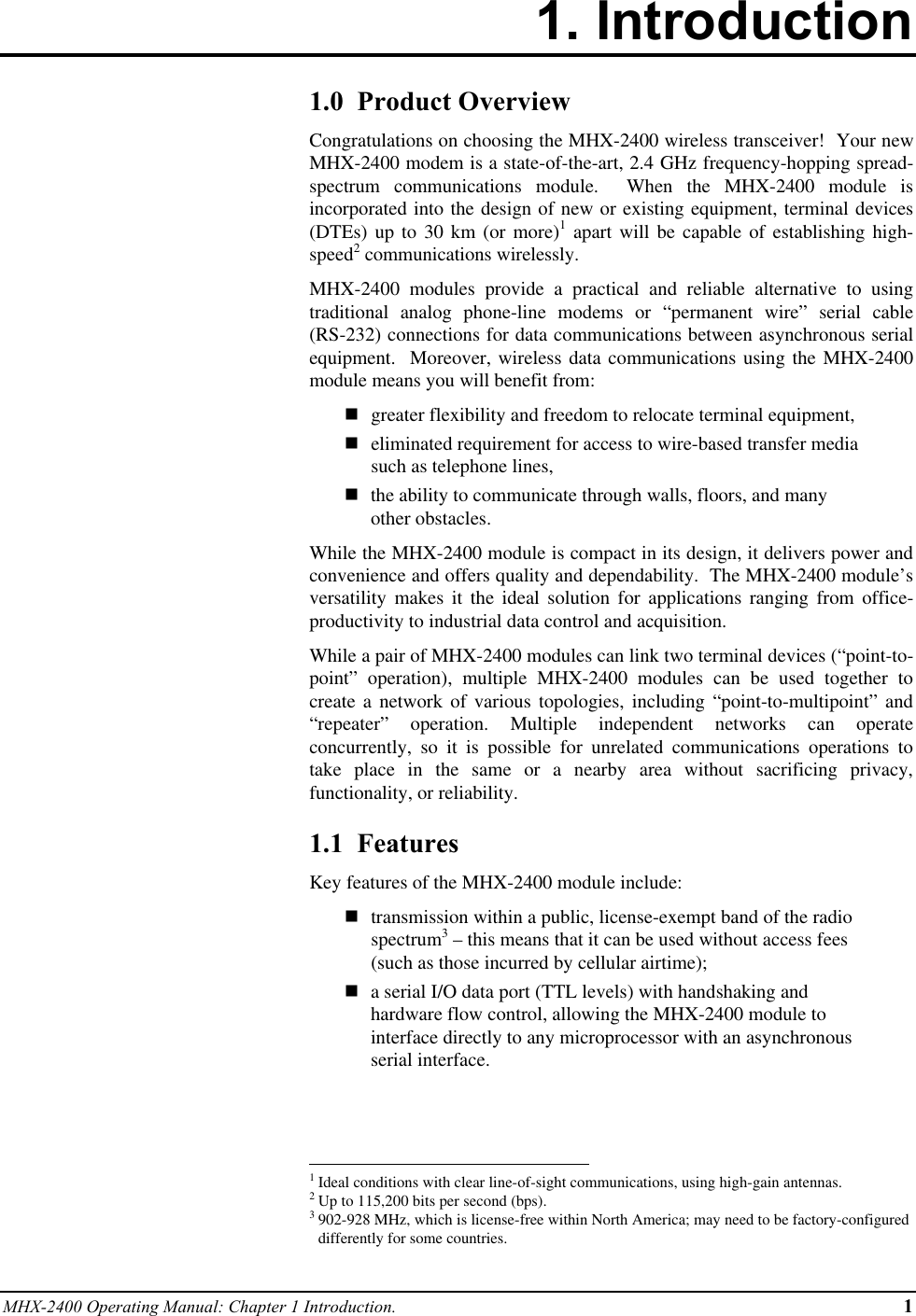 MHX-2400 Operating Manual: Chapter 1 Introduction. 11. Introduction1.0  Product OverviewCongratulations on choosing the MHX-2400 wireless transceiver!  Your newMHX-2400 modem is a state-of-the-art, 2.4 GHz frequency-hopping spread-spectrum communications module.  When the MHX-2400 module isincorporated into the design of new or existing equipment, terminal devices(DTEs) up to 30 km (or more)1 apart will be capable of establishing high-speed2 communications wirelessly.MHX-2400 modules provide a practical and reliable alternative to usingtraditional analog phone-line modems or “permanent wire” serial cable(RS-232) connections for data communications between asynchronous serialequipment.  Moreover, wireless data communications using the MHX-2400module means you will benefit from:ngreater flexibility and freedom to relocate terminal equipment,neliminated requirement for access to wire-based transfer mediasuch as telephone lines,nthe ability to communicate through walls, floors, and manyother obstacles.While the MHX-2400 module is compact in its design, it delivers power andconvenience and offers quality and dependability.  The MHX-2400 module’sversatility makes it the ideal solution for applications ranging from office-productivity to industrial data control and acquisition.While a pair of MHX-2400 modules can link two terminal devices (“point-to-point” operation), multiple MHX-2400 modules can be used together tocreate a network of various topologies, including “point-to-multipoint” and“repeater” operation. Multiple independent networks can operateconcurrently, so it is possible for unrelated communications operations totake place in the same or a nearby area without sacrificing privacy,functionality, or reliability.1.1  FeaturesKey features of the MHX-2400 module include:ntransmission within a public, license-exempt band of the radiospectrum3 – this means that it can be used without access fees(such as those incurred by cellular airtime);na serial I/O data port (TTL levels) with handshaking andhardware flow control, allowing the MHX-2400 module tointerface directly to any microprocessor with an asynchronousserial interface.                                                          1Ideal conditions with clear line-of-sight communications, using high-gain antennas.2Up to 115,200 bits per second (bps).3902-928 MHz, which is license-free within North America; may need to be factory-configureddifferently for some countries.