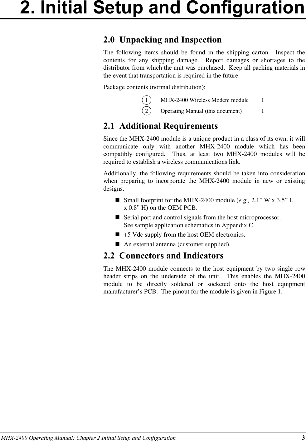 MHX-2400 Operating Manual: Chapter 2 Initial Setup and Configuration 32. Initial Setup and Configuration2.0  Unpacking and InspectionThe following items should be found in the shipping carton.  Inspect thecontents for any shipping damage.  Report damages or shortages to thedistributor from which the unit was purchased.  Keep all packing materials inthe event that transportation is required in the future.Package contents (normal distribution):1MHX-2400 Wireless Modem module 12Operating Manual (this document) 12.1  Additional RequirementsSince the MHX-2400 module is a unique product in a class of its own, it willcommunicate only with another MHX-2400 module which has beencompatibly configured.  Thus, at least two MHX-2400 modules will berequired to establish a wireless communications link.Additionally, the following requirements should be taken into considerationwhen preparing to incorporate the MHX-2400 module in new or existingdesigns.nSmall footprint for the MHX-2400 module (e.g., 2.1” W x 3.5” Lx 0.8” H) on the OEM PCB.nSerial port and control signals from the host microprocessor.See sample application schematics in Appendix C.n+5 Vdc supply from the host OEM electronics.nAn external antenna (customer supplied).2.2  Connectors and IndicatorsThe MHX-2400 module connects to the host equipment by two single rowheader strips on the underside of the unit.  This enables the MHX-2400module to be directly soldered or socketed onto the host equipmentmanufacturer’s PCB.  The pinout for the module is given in Figure 1.