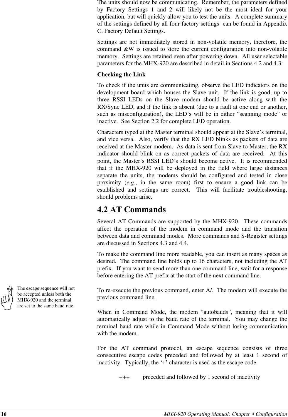 16 MHX-920 Operating Manual: Chapter 4 ConfigurationThe escape sequence will notbe accepted unless both theMHX-920 and the terminalare set to the same baud rateThe units should now be communicating.  Remember, the parameters definedby Factory Settings 1 and 2 will likely not be the most ideal for yourapplication, but will quickly allow you to test the units.  A complete summaryof the settings defined by all four factory settings  can be found in AppendixC. Factory Default Settings.Settings are not immediately stored in non-volatile memory, therefore, thecommand &amp;W is issued to store the current configuration into non-volatilememory.  Settings are retained even after powering down.  All user selectableparameters for the MHX-920 are described in detail in Sections 4.2 and 4.3:Checking the LinkTo check if the units are communicating, observe the LED indicators on thedevelopment board which houses the Slave unit.  If the link is good, up tothree RSSI LEDs on the Slave modem should be active along with theRX/Sync LED, and if the link is absent (due to a fault at one end or another,such as misconfiguration), the LED’s will be in either “scanning mode” orinactive.  See Section 2.2 for complete LED operation.Characters typed at the Master terminal should appear at the Slave’s terminal,and vice versa.  Also, verify that the RX LED blinks as packets of data arereceived at the Master modem.  As data is sent from Slave to Master, the RXindicator should blink on as correct packets of data are received.  At thispoint, the Master’s RSSI LED’s should become active.  It is recommendedthat if the MHX-920 will be deployed in the field where large distancesseparate the units, the modems should be configured and tested in closeproximity (e.g., in the same room) first to ensure a good link can beestablished and settings are correct.  This will facilitate troubleshooting,should problems arise.4.2 AT CommandsSeveral AT Commands are supported by the MHX-920.  These commandsaffect the operation of the modem in command mode and the transitionbetween data and command modes.  More commands and S-Register settingsare discussed in Sections 4.3 and 4.4.To make the command line more readable, you can insert as many spaces asdesired.  The command line holds up to 16 characters, not including the ATprefix.  If you want to send more than one command line, wait for a responsebefore entering the AT prefix at the start of the next command line.To re-execute the previous command, enter A/.  The modem will execute theprevious command line.When in Command Mode, the modem “autobauds”, meaning that it willautomatically adjust to the baud rate of the terminal.  You may change theterminal baud rate while in Command Mode without losing communicationwith the modem.For the AT command protocol, an escape sequence consists of threeconsecutive escape codes preceded and followed by at least 1 second ofinactivity.  Typically, the ‘+’ character is used as the escape code.+++  preceded and followed by 1 second of inactivity