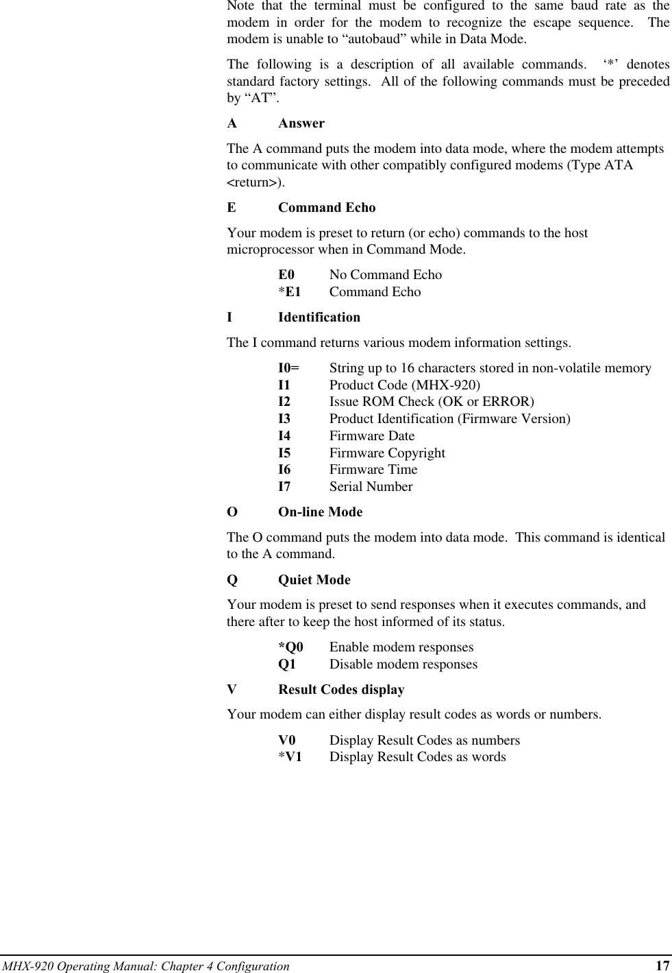 MHX-920 Operating Manual: Chapter 4 Configuration 17Note that the terminal must be configured to the same baud rate as themodem in order for the modem to recognize the escape sequence.  Themodem is unable to “autobaud” while in Data Mode.The following is a description of all available commands.  ‘*’ denotesstandard factory settings.  All of the following commands must be precededby “AT”.AAnswerThe A command puts the modem into data mode, where the modem attemptsto communicate with other compatibly configured modems (Type ATA&lt;return&gt;).ECommand EchoYour modem is preset to return (or echo) commands to the hostmicroprocessor when in Command Mode.E0 No Command Echo*E1 Command EchoIIdentificationThe I command returns various modem information settings.I0= String up to 16 characters stored in non-volatile memoryI1 Product Code (MHX-920)I2 Issue ROM Check (OK or ERROR)I3 Product Identification (Firmware Version)I4 Firmware DateI5 Firmware CopyrightI6 Firmware TimeI7 Serial NumberOOn-line ModeThe O command puts the modem into data mode.  This command is identicalto the A command.QQuiet ModeYour modem is preset to send responses when it executes commands, andthere after to keep the host informed of its status.*Q0 Enable modem responsesQ1 Disable modem responsesVResult Codes displayYour modem can either display result codes as words or numbers.V0 Display Result Codes as numbers*V1 Display Result Codes as words