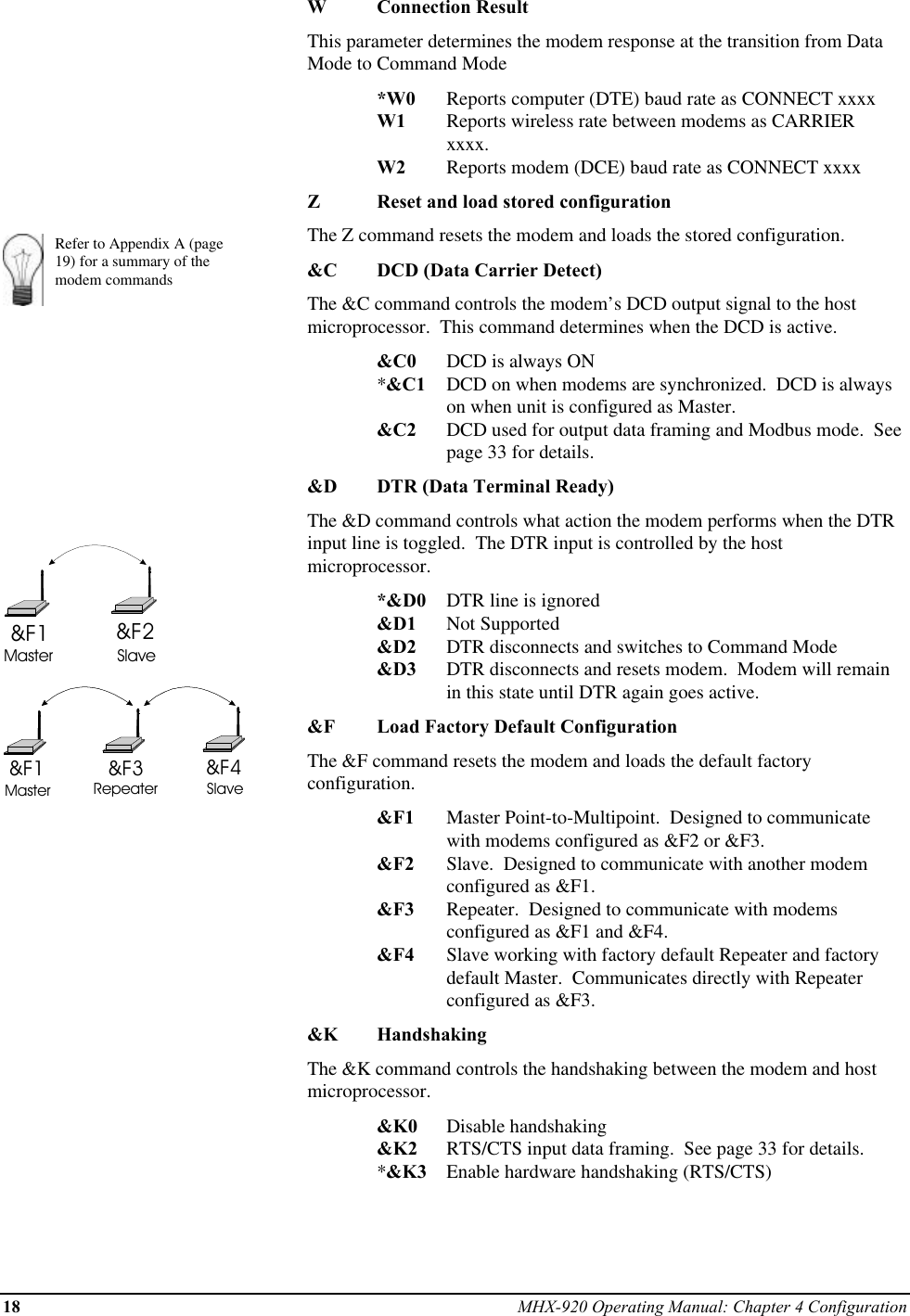 18 MHX-920 Operating Manual: Chapter 4 ConfigurationRefer to Appendix A (page19) for a summary of themodem commands&amp;F1 &amp;F2Master Slave&amp;F1 &amp;F4&amp;F3Master Repeater SlaveWConnection ResultThis parameter determines the modem response at the transition from DataMode to Command Mode*W0 Reports computer (DTE) baud rate as CONNECT xxxxW1 Reports wireless rate between modems as CARRIER xxxx.W2 Reports modem (DCE) baud rate as CONNECT xxxxZReset and load stored configurationThe Z command resets the modem and loads the stored configuration.&amp;C DCD (Data Carrier Detect)The &amp;C command controls the modem’s DCD output signal to the hostmicroprocessor.  This command determines when the DCD is active.&amp;C0 DCD is always ON*&amp;C1 DCD on when modems are synchronized.  DCD is alwayson when unit is configured as Master.&amp;C2 DCD used for output data framing and Modbus mode.  Seepage 33 for details.&amp;D DTR (Data Terminal Ready)The &amp;D command controls what action the modem performs when the DTRinput line is toggled.  The DTR input is controlled by the hostmicroprocessor.*&amp;D0 DTR line is ignored&amp;D1 Not Supported&amp;D2 DTR disconnects and switches to Command Mode&amp;D3 DTR disconnects and resets modem.  Modem will remainin this state until DTR again goes active.&amp;F Load Factory Default ConfigurationThe &amp;F command resets the modem and loads the default factoryconfiguration.&amp;F1 Master Point-to-Multipoint.  Designed to communicatewith modems configured as &amp;F2 or &amp;F3.&amp;F2 Slave.  Designed to communicate with another modemconfigured as &amp;F1.&amp;F3 Repeater.  Designed to communicate with modemsconfigured as &amp;F1 and &amp;F4.&amp;F4 Slave working with factory default Repeater and factorydefault Master.  Communicates directly with Repeaterconfigured as &amp;F3.&amp;K HandshakingThe &amp;K command controls the handshaking between the modem and hostmicroprocessor.&amp;K0 Disable handshaking&amp;K2 RTS/CTS input data framing.  See page 33 for details.*&amp;K3 Enable hardware handshaking (RTS/CTS)