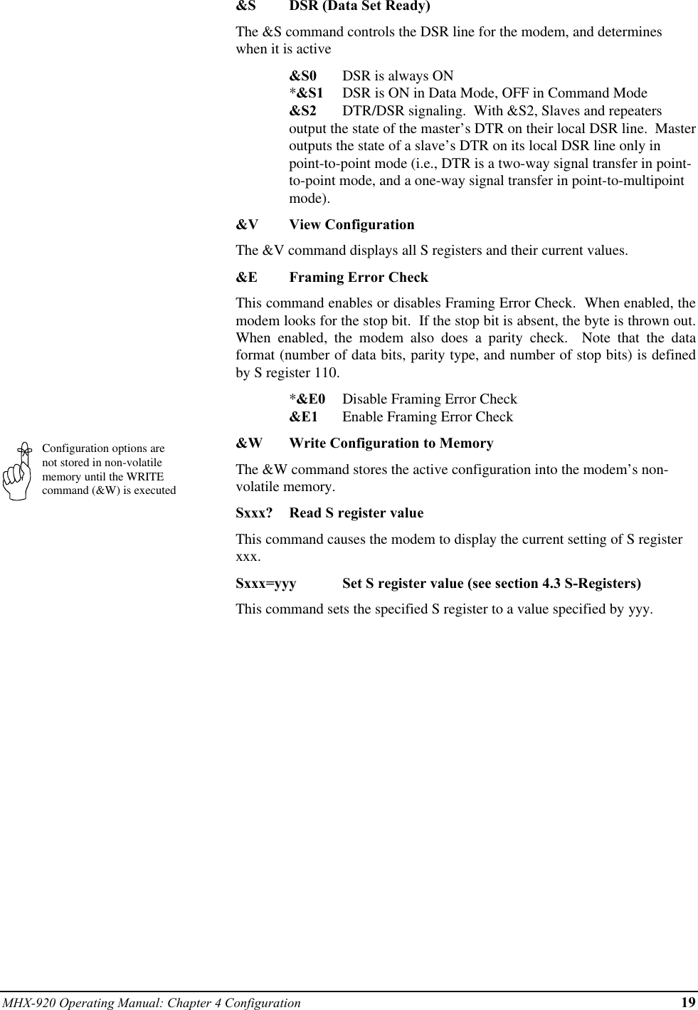 MHX-920 Operating Manual: Chapter 4 Configuration 19Configuration options arenot stored in non-volatilememory until the WRITEcommand (&amp;W) is executed&amp;S DSR (Data Set Ready)The &amp;S command controls the DSR line for the modem, and determineswhen it is active&amp;S0 DSR is always ON*&amp;S1 DSR is ON in Data Mode, OFF in Command Mode&amp;S2 DTR/DSR signaling.  With &amp;S2, Slaves and repeatersoutput the state of the master’s DTR on their local DSR line.  Masteroutputs the state of a slave’s DTR on its local DSR line only inpoint-to-point mode (i.e., DTR is a two-way signal transfer in point-to-point mode, and a one-way signal transfer in point-to-multipointmode).&amp;V View ConfigurationThe &amp;V command displays all S registers and their current values.&amp;E Framing Error CheckThis command enables or disables Framing Error Check.  When enabled, themodem looks for the stop bit.  If the stop bit is absent, the byte is thrown out.When enabled, the modem also does a parity check.  Note that the dataformat (number of data bits, parity type, and number of stop bits) is definedby S register 110.*&amp;E0 Disable Framing Error Check&amp;E1 Enable Framing Error Check&amp;W Write Configuration to MemoryThe &amp;W command stores the active configuration into the modem’s non-volatile memory.Sxxx? Read S register valueThis command causes the modem to display the current setting of S registerxxx.Sxxx=yyy Set S register value (see section 4.3 S-Registers)This command sets the specified S register to a value specified by yyy.